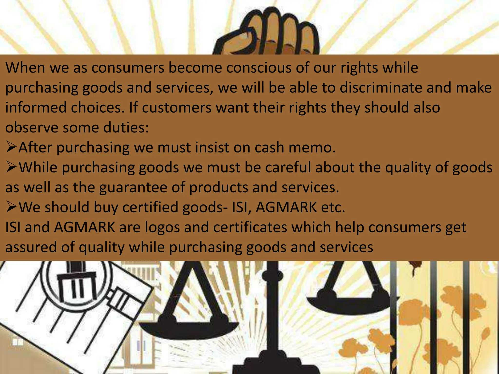 When we as consumers become conscious of our rights while
purchasing goods and services, we will be able to discriminate and make
informed choices. If customers want their rights they should also
observe some duties:
After purchasing we must insist on cash memo.
While purchasing goods we must be careful about the quality of goods
as well as the guarantee of products and services.
We should buy certified goods- ISI, AGMARK etc.
ISI and AGMARK are logos and certificates which help consumers get
assured of quality while purchasing goods and services
 