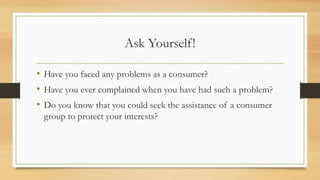 Ask Yourself!
• Have you faced any problems as a consumer?
• Have you ever complained when you have had such a problem?
• Do you know that you could seek the assistance of a consumer
group to protect your interests?
 