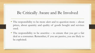 Be Critically Aware and Be Involved
• The responsibility to be more alert and to question more – about
prices, about quantity and quality of goods bought and services
used.
• The responsibility to be assertive – to ensure that you get a fair
deal as a consumer. Remember, if you are passive, you are likely to
be exploited.
 