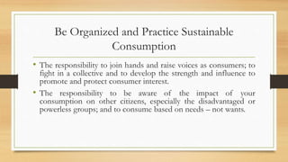 Be Organized and Practice Sustainable
Consumption
• The responsibility to join hands and raise voices as consumers; to
fight in a collective and to develop the strength and influence to
promote and protect consumer interest.
• The responsibility to be aware of the impact of your
consumption on other citizens, especially the disadvantaged or
powerless groups; and to consume based on needs – not wants.
 