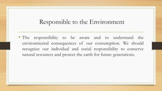 Responsible to the Environment
• The responsibility to be aware and to understand the
environmental consequences of our consumption. We should
recognize our individual and social responsibility to conserve
natural resources and protect the earth for future generations.
 
