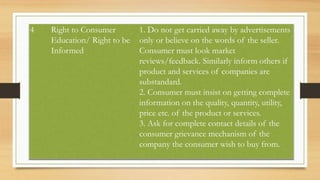 4 Right to Consumer
Education/ Right to be
Informed
1. Do not get carried away by advertisements
only or believe on the words of the seller.
Consumer must look market
reviews/feedback. Similarly inform others if
product and services of companies are
substandard.
2. Consumer must insist on getting complete
information on the quality, quantity, utility,
price etc. of the product or services.
3. Ask for complete contact details of the
consumer grievance mechanism of the
company the consumer wish to buy from.
 