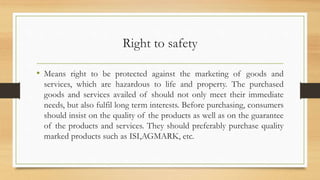 Right to safety
• Means right to be protected against the marketing of goods and
services, which are hazardous to life and property. The purchased
goods and services availed of should not only meet their immediate
needs, but also fulfil long term interests. Before purchasing, consumers
should insist on the quality of the products as well as on the guarantee
of the products and services. They should preferably purchase quality
marked products such as ISI,AGMARK, etc.
 