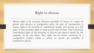 Right to choose
• Means right to be assured, wherever possible of access to variety of
goods and services at competitive price. In case of monopolies, it
means right to be assured of satisfactory quality and service at a fair
price. It also includes right to basic goods and services. This is because
unrestricted right of the minority to choose can mean a denial for the
majority of its fair share. This right can be better exercised in a
competitive market where a variety of goods are available at
competitive prices.
 