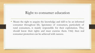 Right to consumer education
• Means the right to acquire the knowledge and skill to be an informed
consumer throughout life. Ignorance of consumers, particularly of
rural consumers, is mainly responsible for their exploitation. They
should know their rights and must exercise them. Only then real
consumer protection can be achieved with success.
 