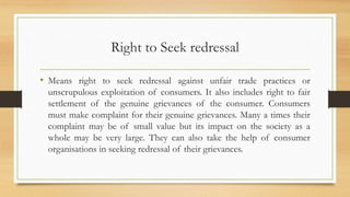 Right to Seek redressal
• Means right to seek redressal against unfair trade practices or
unscrupulous exploitation of consumers. It also includes right to fair
settlement of the genuine grievances of the consumer. Consumers
must make complaint for their genuine grievances. Many a times their
complaint may be of small value but its impact on the society as a
whole may be very large. They can also take the help of consumer
organisations in seeking redressal of their grievances.
 