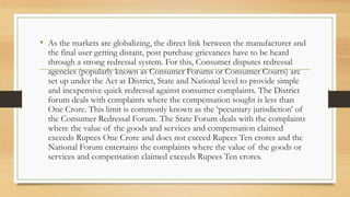 • As the markets are globalizing, the direct link between the manufacturer and
the final user getting distant, post purchase grievances have to be heard
through a strong redressal system. For this, Consumer disputes redressal
agencies (popularly known as Consumer Forums or Consumer Courts) are
set up under the Act at District, State and National level to provide simple
and inexpensive quick redressal against consumer complaints. The District
forum deals with complaints where the compensation sought is less than
One Crore. This limit is commonly known as the ‘pecuniary jurisdiction’ of
the Consumer Redressal Forum. The State Forum deals with the complaints
where the value of the goods and services and compensation claimed
exceeds Rupees One Crore and does not exceed Rupees Ten crores and the
National Forum entertains the complaints where the value of the goods or
services and compensation claimed exceeds Rupees Ten crores.
 