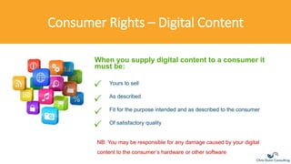 Consumer Rights – Digital Content
Yours to sell
As described
Fit for the purpose intended and as described to the consumer
Of satisfactory quality
When you supply digital content to a consumer it
must be:
NB: You may be responsible for any damage caused by your digital
content to the consumer’s hardware or other software
 