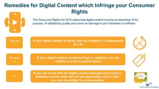 Remedies for Digital Content which Infringe your Consumer
Rights
The Consumer Rights Act 2015 states that digital content must be as described, fit for
purpose, of satisfactory quality and cause no damage to your hardware or software
If your digital content is faulty, you are entitled to a replacement
or a fix
If your digital content cannot be fixed or replaced, you are
entitled to a full or partial refund
If you can prove that the digital content damaged your hard or
software and the seller did not use reasonable care or skill,
you may be entitled to compensation
Remedy
1
Remedy
2
£’s £’s
 
