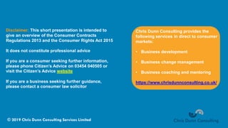 © 2019 Chris Dunn Consulting Services Limited
Disclaimer: This short presentation is intended to
give an overview of the Consumer Contracts
Regulations 2013 and the Consumer Rights Act 2015
It does not constitute professional advice
If you are a consumer seeking further information,
please phone Citizen’s Advice on 03454 040505 or
visit the Citizen’s Advice website
If you are a business seeking further guidance,
please contact a consumer law solicitor
Chris Dunn Consulting provides the
following services in direct to consumer
markets:
• Business development
• Business change management
• Business coaching and mentoring
https://www.chrisdunnconsulting.co.uk/
 
