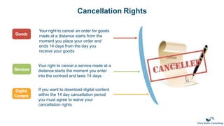 Cancellation Rights
Your right to cancel an order for goods
made at a distance starts from the
moment you place your order and
ends 14 days from the day you
receive your goods
Goods
Services
Digital
Content
Your right to cancel a service made at a
distance starts the moment you enter
into the contract and lasts 14 days
If you want to download digital content
within the 14 day cancellation period
you must agree to waive your
cancellation rights
 