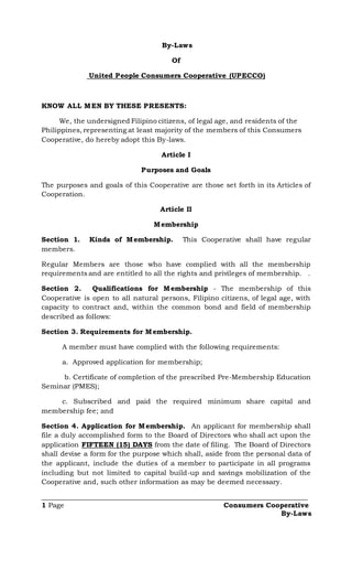 By-Laws
Of
United People Consumers Cooperative (UPECCO)
KNOW ALL MEN BY THESE PRESENTS:
We, the undersigned Filipino citizens, of legal age, and residents of the
Philippines, representing at least majority of the members of this Consumers
Cooperative, do hereby adopt this By-laws.
Article I
Purposes and Goals
The purposes and goals of this Cooperative are those set forth in its Articles of
Cooperation.
Article II
Membership
Section 1. Kinds of Membership. This Cooperative shall have regular
members.
Regular Members are those who have complied with all the membership
requirements and are entitled to all the rights and privileges of membership. .
Section 2. Qualifications for Membership - The membership of this
Cooperative is open to all natural persons, Filipino citizens, of legal age, with
capacity to contract and, within the common bond and field of membership
described as follows:
Section 3. Requirements for Membership.
A member must have complied with the following requirements:
a. Approved application for membership;
b. Certificate of completion of the prescribed Pre-Membership Education
Seminar (PMES);
c. Subscribed and paid the required minimum share capital and
membership fee; and
Section 4. Application for Membership. An applicant for membership shall
file a duly accomplished form to the Board of Directors who shall act upon the
application FIFTEEN (15) DAYS from the date of filing. The Board of Directors
shall devise a form for the purpose which shall, aside from the personal data of
the applicant, include the duties of a member to participate in all programs
including but not limited to capital build-up and savings mobilization of the
Cooperative and, such other information as may be deemed necessary.
_____________________________________________________________________________
1 Page Consumers Cooperative
By-Laws
 