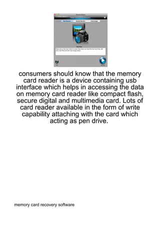 consumers should know that the memory
   card reader is a device containing usb
interface which helps in accessing the data
on memory card reader like compact flash,
 secure digital and multimedia card. Lots of
  card reader available in the form of write
   capability attaching with the card which
             acting as pen drive.




memory card recovery software
 