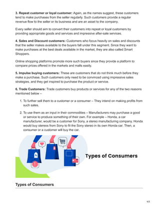 4/5
3. Repeat customer or loyal customer: Again, as the names suggest, these customers
tend to make purchases from the seller regularly. Such customers provide a regular
revenue flow to the seller or its business and are an asset to the company.
Every seller should aim to convert their customers into repeat or loyal customers by
providing appropriate goods and services and impressive after-sale services.
4. Sales and Discount customers: Customers who focus heavily on sales and discounts
that the seller makes available to the buyers fall under this segment. Since they want to
make purchases at the best deals available in the market, they are also called Smart
Shoppers.
Online shopping platforms promote more such buyers since they provide a platform to
compare prices offered in the markets and malls easily.
5. Impulse buying customers: These are customers that do not think much before they
make a purchase. Such customers only need to be convinced using impressive sales
strategies, and they get inspired to purchase the product or service.
6. Trade Customers: Trade customers buy products or services for any of the two reasons
mentioned below –
1. To further sell them to a customer or a consumer – They intend on making profits from
such sales.
2. To use them as an input in their commodities – Manufacturers may purchase a good
or service to produce something of their own. For example – Honda, a car
manufacturer, would be a customer for Sony, a stereo manufacturing company. Honda
would buy stereos from Sony to fit the Sony stereo in its own Honda car. Then, a
consumer or a customer will buy the car.
Types of Consumers
 