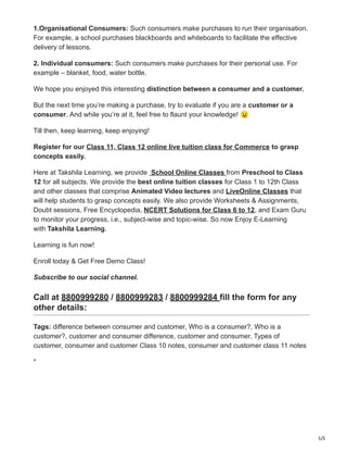 5/5
1.Organisational Consumers: Such consumers make purchases to run their organisation.
For example, a school purchases blackboards and whiteboards to facilitate the effective
delivery of lessons.
2. Individual consumers: Such consumers make purchases for their personal use. For
example – blanket, food, water bottle.
We hope you enjoyed this interesting distinction between a consumer and a customer.
But the next time you’re making a purchase, try to evaluate if you are a customer or a
consumer. And while you’re at it, feel free to flaunt your knowledge! 😉
Till then, keep learning, keep enjoying!
Register for our Class 11, Class 12 online live tuition class for Commerce to grasp
concepts easily.
Here at Takshila Learning, we provide School Online Classes from Preschool to Class
12 for all subjects. We provide the best online tuition classes for Class 1 to 12th Class
and other classes that comprise Animated Video lectures and LiveOnline Classes that
will help students to grasp concepts easily. We also provide Worksheets & Assignments,
Doubt sessions, Free Encyclopedia, NCERT Solutions for Class 6 to 12, and Exam Guru
to monitor your progress, i.e., subject-wise and topic-wise. So now Enjoy E-Learning
with Takshila Learning.
Learning is fun now!
Enroll today & Get Free Demo Class!
Subscribe to our social channel.
Call at 8800999280 / 8800999283 / 8800999284 fill the form for any
other details:
Tags: difference between consumer and customer, Who is a consumer?, Who is a
customer?, customer and consumer difference, customer and consumer, Types of
customer, consumer and customer Class 10 notes, consumer and customer class 11 notes
*
 