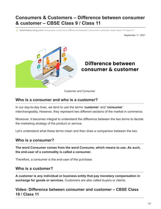 1/5
September 11, 2021
Consumers & Customers – Difference between consumer
& customer – CBSE Class 9 / Class 11
takshilalearning.com/consumers-customers-difference-between-consumer-customer-cbse-class-10-class11/
Customer and Consumer
Who is a consumer and who is a customer?
In our day-to-day lives, we tend to use the terms ‘customer’ and ‘consumer’
interchangeably. However, they represent two different sections of the market in commerce.
Moreover, it becomes integral to understand the difference between the two terms to decide
the marketing strategy of the product or service.
Let’s understand what these terms mean and then draw a comparison between the two.
Who is a consumer?
The word Consumer comes from the word Consume, which means to use. As such,
the end-user of a commodity is called a consumer.
Therefore, a consumer is the end-user of the purchase.
Who is a customer?
A customer is any individual or business entity that pay monetary compensation in
exchange for goods or services. Customers are also called buyers or clients.
Video: Difference between consumer and customer – CBSE Class
10 / Class 11
 