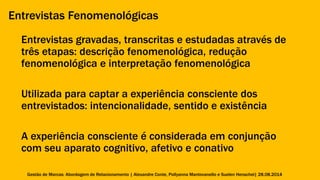 Entrevistas Fenomenológicas 
Entrevistas gravadas, transcritas e estudadas através de 
três etapas: descrição fenomenológica, redução 
fenomenológica e interpretação fenomenológica 
Utilizada para captar a experiência consciente dos 
entrevistados: intencionalidade, sentido e existência 
A experiência consciente é considerada em conjunção 
com seu aparato cognitivo, afetivo e conativo 
Gestão de Marcas: Abordagem de Relacionamento | Alexandre Conte, Pollyanna Mantovanello e Suelen Henschel| 28.08.2014 
 