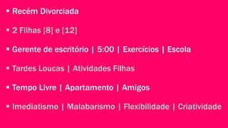  Recém Divorciada 
 2 Filhas [8] e [12] 
 Gerente de escritório | 5:00 | Exercícios | Escola 
 Tardes Loucas | Atividades Filhas 
 Tempo Livre | Apartamento | Amigos 
 Imediatismo | Malabarismo | Flexibilidade | Criatividade 
 