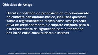 Objetivos do Artigo 
Discutir a validade da proposição do relacionamento 
no contexto consumidor-marca, incluindo questões 
sobre a legitimidade da marca como uma parceira 
ativa de relacionamento e o suporte empírico para o 
estabelecimento de significado para o fenômeno 
dos laços entre consumidores e marcas 
Gestão de Marcas: Abordagem de Relacionamento | Alexandre Conte, Pollyanna Mantovanello e Suelen Henschel| 28.08.2014 
 
