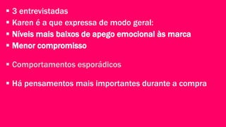  3 entrevistadas 
 Karen é a que expressa de modo geral: 
 Níveis mais baixos de apego emocional às marca 
 Menor compromisso 
 Comportamentos esporádicos 
 Há pensamentos mais importantes durante a compra 
 