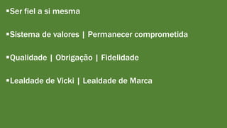 Ser fiel a si mesma 
Sistema de valores | Permanecer comprometida 
Qualidade | Obrigação | Fidelidade 
Lealdade de Vicki | Lealdade de Marca 
 