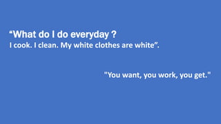 “What do I do everyday ? 
I cook. I clean. My white clothes are white”. 
"You want, you work, you get." 
 