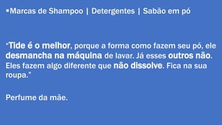Marcas de Shampoo | Detergentes | Sabão em pó 
“Tide é o melhor, porque a forma como fazem seu pó, ele 
desmancha na máquina de lavar. Já esses outros não. 
Eles fazem algo diferente que não dissolve. Fica na sua 
roupa.” 
Perfume da mãe. 
 