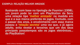 EXEMPLO: RELAÇÃO MELHOR AMIZADE 
Ilustrando com base na tipologia de Fournier (1998), 
um jovem pode ter com um PlayStation da Sony 
uma relação tipo ‘melhor amizade’ na medida em 
que é a sua marca preferida de jogos. Contudo, com 
o passar dos anos, o envolvimento com essa marca 
passou a ‘relação secreta’ uma vez que, o já agora 
adulto, evita revelar a terceiros que um dos seus 
principais passatempos são os jogos eletrônicos… 
do PlayStation! 
Gestão de Marcas: Abordagem de Relacionamento | Alexandre Conte, Pollyanna Mantovanello e Suelen Henschel| 28.08.2014 
 