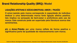 Brand Relationship Quality (BRQ): Model 
LIGAÇÕES AFETIVAS E SÓCIO-EMOTIVAS: AMOR / PAIXÃO 
O amor/paixão pela marca corresponde à capacidade do indivíduo 
dedicar a uma determinada marca forte ligação afetiva positiva. 
Isto implica na sensação de bem-estar e preferência pelo uso da 
marca. Este construto pode ser suportado pela literatura acerca dos 
sentimentos. 
p1: o Amor/Paixão por uma marca reflete de forma positiva e 
significativa parte da qualidade do relacionamento com marca. 
Gestão de Marcas: Abordagem de Relacionamento | Alexandre Conte, Pollyanna Mantovanello e Suelen Henschel| 28.08.2014 
 