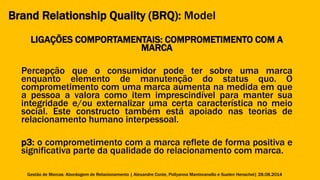 Brand Relationship Quality (BRQ): Model 
LIGAÇÕES COMPORTAMENTAIS: COMPROMETIMENTO COM A 
MARCA 
Percepção que o consumidor pode ter sobre uma marca 
enquanto elemento de manutenção do status quo. O 
comprometimento com uma marca aumenta na medida em que 
a pessoa a valora como item imprescindível para manter sua 
integridade e/ou externalizar uma certa característica no meio 
social. Este constructo também está apoiado nas teorias de 
relacionamento humano interpessoal. 
p3: o comprometimento com a marca reflete de forma positiva e 
significativa parte da qualidade do relacionamento com marca. 
Gestão de Marcas: Abordagem de Relacionamento | Alexandre Conte, Pollyanna Mantovanello e Suelen Henschel| 28.08.2014 
 