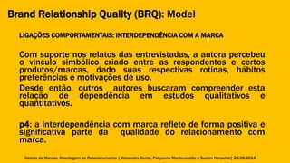 Brand Relationship Quality (BRQ): Model 
LIGAÇÕES COMPORTAMENTAIS: INTERDEPENDÊNCIA COM A MARCA 
Com suporte nos relatos das entrevistadas, a autora percebeu 
o vinculo simbólico criado entre as respondentes e certos 
produtos/marcas, dado suas respectivas rotinas, hábitos 
preferências e motivações de uso. 
Desde então, outros autores buscaram compreender esta 
relação de dependência em estudos qualitativos e 
quantitativos. 
p4: a interdependência com marca reflete de forma positiva e 
significativa parte da qualidade do relacionamento com 
marca. 
Gestão de Marcas: Abordagem de Relacionamento | Alexandre Conte, Pollyanna Mantovanello e Suelen Henschel| 28.08.2014 
 