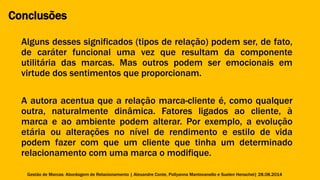 Conclusões 
Alguns desses significados (tipos de relação) podem ser, de fato, 
de caráter funcional uma vez que resultam da componente 
utilitária das marcas. Mas outros podem ser emocionais em 
virtude dos sentimentos que proporcionam. 
A autora acentua que a relação marca-cliente é, como qualquer 
outra, naturalmente dinâmica. Fatores ligados ao cliente, à 
marca e ao ambiente podem alterar. Por exemplo, a evolução 
etária ou alterações no nível de rendimento e estilo de vida 
podem fazer com que um cliente que tinha um determinado 
relacionamento com uma marca o modifique. 
Gestão de Marcas: Abordagem de Relacionamento | Alexandre Conte, Pollyanna Mantovanello e Suelen Henschel| 28.08.2014 
