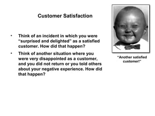 Customer Satisfaction


•   Think of an incident in which you were
    “surprised and delighted” as a satisfied
    customer. How did that happen?
•   Think of another situation where you
                                                “Another satisfied
    were very disappointed as a customer,
                                                   customer!”
    and you did not return or you told others
    about your negative experience. How did
    that happen?
 