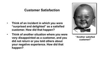 “Another satisfied
customer!”
• Think of an incident in which you were
“surprised and delighted” as a satisfied
customer. How did that happen?
• Think of another situation where you were
very disappointed as a customer, and you
did not return or you told others about
your negative experience. How did that
happen?
Customer Satisfaction
 