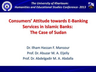 Consumers’ Attitude towards E-Banking
Services in Islamic Banks:
The Case of Sudan
Dr. Ilham Hassan F. Mansour
Prof. Dr. Abuzar M. A. Eljelly
Prof. Dr. Abdelgadir M. A. Abdalla
The University of Khartoum:
Humanities and Educational Studies Conference- 2013
 