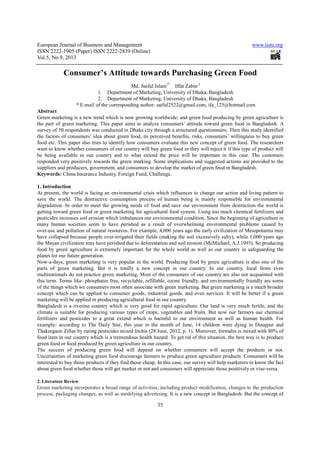 European Journal of Business and Management www.iiste.org
ISSN 2222-1905 (Paper) ISSN 2222-2839 (Online)
Vol.5, No.9, 2013
35
Consumer’s Attitude towards Purchasing Green Food
Md. Saiful Islam1*
Iffat Zabin 2
1. Department of Marketing, University of Dhaka, Bangladesh
2. Department of Marketing, University of Dhaka, Bangladesh
* E-mail of the corresponding author: saiful2522@gmail.com, ifa_125@hotmail.com
Abstract
Green marketing is a new trend which is now growing worldwide; and green food producing by green agriculture is
the part of green marketing. This paper aims to analyze consumers’ attitude toward green food in Bangladesh. A
survey of 50 respondents was conducted in Dhaka city through a structured questionnaire. Then this study identified
the factors of consumers’ idea about green food, its perceived benefits, risks, consumers’ willingness to buy green
food etc. This paper also tries to identify how consumers evaluate this new concept of green food. The researchers
want to know whether consumers of our country will buy green food or they will reject it if this type of product will
be being available in our country and to what extend the price will be important in this case. The customers
responded very positively towards the green marking. Some implications and suggested actions are provided to the
suppliers and producers, government, and consumers to develop the market of green food in Bangladesh.
Keywords: China Insurance Industry, Foreign Fund, Challenge.
1. Introduction
At present, the world is facing an environmental crisis which influences to change our action and living pattern to
save the world. The destructive consumption process of human being is mainly responsible for environmental
degradation. In order to meet the growing needs of food and save our environment from destruction the world is
getting toward green food or green marketing for agricultural food system. Using too much chemical fertilizers and
pesticides increases soil erosion which imbalances our environmental condition. Since the beginning of agriculture in
many human societies seem to have perished as a result of overwhelming environmental problems caused by
over-use and pollution of natural resources. For example, 4,000 years ago the early civilization of Mesopotamia may
have collapsed because people over-irrigated their fields (making the soil excessively salty), while 1,000 years ago
the Mayan civilization may have perished due to deforestation and soil erosion (McMichael, A.J.1993). So producing
food by green agriculture is extremely important for the whole world as well as our country in safeguarding the
planet for our future generation.
Now-a-days, green marketing is very popular in the world. Producing food by green agriculture is also one of the
parts of green marketing. But it is totally a new concept in our country. In our country, local firms even
multinationals do not practice green marketing. Most of the consumers of our country are also not acquainted with
this term. Terms like- phosphates free, recyclable, refillable, ozone friendly, and environmentally friendly are some
of the things which we consumers most often associate with green marketing. But green marketing is a much broader
concept which can be applied to consumer goods, industrial goods, and even services. It will be better if a green
marketing will be applied in producing agricultural food in our country.
Bangladesh is a riverine country which is very good for rapid agriculture. Our land is very much fertile, and the
climate is suitable for producing various types of crops, vegetables and fruits. But now our farmers use chemical
fertilizers and pesticides to a great extend which is harmful to our environment as well as human health. For
example- according to The Daily Star, this year in the month of June, 14 children were dying in Dinajpur and
Thakurgaon Zillas by eating pesticides mixed litchis (28 June, 2012, p. 1). Moreover, formalin is mixed with 80% of
food item in our country which is a tremendous health hazard. To get rid of this situation, the best way is to produce
green food or food produced by green agriculture in our country.
The success of producing green food will depend on whether consumers will accept the products or not.
Uncertainties of marketing green food discourage farmers to produce green agriculture products. Consumers will be
interested to buy those products if they find those cheap. In this case, our survey will help marketers to know the fact
about green food whether those will get market or not and consumers will appreciate those positively or vise-versa.
2. Literature Review
Green marketing incorporates a broad range of activities, including product modification, changes to the production
process, packaging changes, as well as modifying advertising. It is a new concept in Bangladesh. But the concept of
 