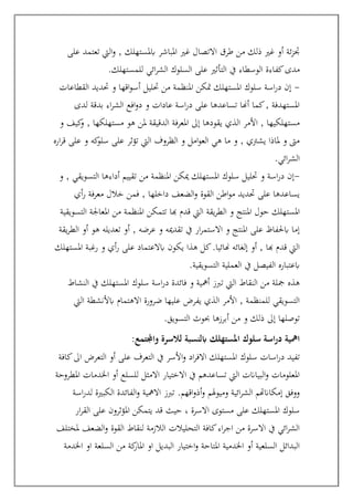 ‫على‬ ‫تعتمد‬ ‫اليت‬‫و‬ , ‫ابملستهلك‬ ‫املباشر‬ ‫غري‬ ‫االتصال‬ ‫طرق‬ ‫من‬ ‫ذلك‬ ‫غري‬ ‫أو‬ ‫ئة‬‫ز‬‫جت‬
‫يف‬ ‫الوسطاء‬ ‫كفاءة‬‫مدى‬
‫للمستهلك‬ ‫ائي‬‫ر‬‫الش‬ ‫السلوك‬ ‫على‬ ‫التأثري‬
.
-
‫القطاعات‬ ‫حتديد‬ ‫و‬ ‫اقها‬‫و‬‫أس‬ ‫حتليل‬ ‫من‬ ‫املنظمة‬ ‫متكن‬ ‫املستهلك‬ ‫سلوك‬ ‫اسة‬‫ر‬‫د‬ ‫إن‬
‫لدى‬ ‫بدقة‬ ‫اء‬‫ر‬‫الش‬ ‫افع‬‫و‬‫د‬ ‫و‬ ‫عادات‬ ‫اسة‬‫ر‬‫د‬ ‫على‬ ‫تساعدها‬ ‫أهنا‬ ‫كما‬, ‫املستهدفة‬
‫و‬ ‫كيف‬
‫و‬ , ‫مستهلكها‬ ‫هو‬ ‫ملن‬ ‫الدقيقة‬ ‫املعرفة‬ ‫إىل‬ ‫يقودها‬ ‫الذي‬ ‫األمر‬ , ‫مستهلكيها‬
‫اره‬‫ر‬‫ق‬ ‫على‬ ‫و‬ ‫كه‬
‫سلو‬ ‫على‬ ‫تؤثر‬ ‫اليت‬ ‫الظروف‬ ‫و‬ ‫امل‬‫و‬‫الع‬ ‫هي‬ ‫ما‬ ‫و‬ , ‫يشرتي‬ ‫ملاذا‬ ‫و‬ ‫مىت‬
‫ائي‬‫ر‬‫الش‬
.
-
‫و‬ , ‫التسويقي‬ ‫أداءها‬ ‫تقييم‬ ‫من‬ ‫املنظمة‬ ‫ميكن‬ ‫املستهلك‬ ‫سلوك‬ ‫حتليل‬ ‫و‬ ‫اسة‬‫ر‬‫د‬ ‫إن‬
‫أي‬‫ر‬ ‫معرفة‬ ‫خالل‬ ‫فمن‬ , ‫داخلها‬ ‫الضعف‬‫و‬ ‫القوة‬ ‫اطن‬‫و‬‫م‬ ‫حتديد‬ ‫على‬ ‫يساعدها‬
‫يقة‬‫ر‬‫الط‬ ‫و‬ ‫املنتج‬ ‫حول‬ ‫املستهلك‬
‫التسويقية‬ ‫املعاجلة‬ ‫من‬ ‫املنظمة‬ ‫تتمكن‬ ‫هبا‬ ‫قدم‬ ‫اليت‬
‫يقة‬‫ر‬‫الط‬ ‫أو‬ ‫هو‬ ‫تعديله‬ ‫أو‬ , ‫عرضه‬ ‫و‬ ‫تقدميه‬ ‫يف‬ ‫ار‬‫ر‬‫االستم‬ ‫و‬ ‫املنتج‬ ‫على‬ ‫ابحلفاظ‬ ‫إما‬
‫املستهلك‬ ‫رغبة‬ ‫و‬ ‫أي‬‫ر‬ ‫على‬ ‫ابالعتماد‬ ‫يكون‬ ‫هذا‬ ‫كل‬.‫هنائيا‬ ‫إلغائه‬ ‫أو‬ , ‫هبا‬ ‫قدم‬ ‫اليت‬
‫التسويقية‬ ‫العملية‬ ‫يف‬ ‫الفيصل‬ ‫ابعتباره‬
.
‫م‬ ‫مجلة‬ ‫هذه‬
‫النشاط‬ ‫يف‬ ‫املستهلك‬ ‫سلوك‬ ‫اسة‬‫ر‬‫د‬ ‫فائدة‬ ‫و‬ ‫أمهية‬ ‫تربز‬ ‫اليت‬ ‫النقاط‬ ‫ن‬
‫اليت‬ ‫ابألنشطة‬ ‫االهتمام‬ ‫ضرورة‬ ‫عليها‬ ‫يفرض‬ ‫الذي‬ ‫األمر‬ , ‫للمنظمة‬ ‫التسويقي‬
‫التسويق‬ ‫حبوث‬ ‫أبرزها‬ ‫من‬ ‫و‬ ‫ذلك‬ ‫إىل‬ ‫توصلها‬
.
:‫واجملتمع‬ ‫لالسرة‬ ‫ابلنسبة‬ ‫املستهلك‬ ‫سلوك‬ ‫اسة‬‫ر‬‫د‬ ‫امهية‬
‫سلوك‬ ‫اسات‬‫ر‬‫د‬ ‫تفيد‬
‫كافة‬‫اىل‬ ‫التعرض‬ ‫أو‬ ‫على‬ ‫التعرف‬ ‫يف‬ ‫األسر‬‫و‬ ‫اد‬‫ر‬‫االف‬ ‫املستهلك‬
‫املطروحة‬ ‫اخلدمات‬ ‫أو‬ ‫للسلع‬ ‫االمثل‬ ‫االختيار‬ ‫يف‬ ‫تساعدهم‬ ‫اليت‬ ‫البياانت‬‫و‬ ‫املعلومات‬
‫اقهم‬‫و‬‫أذ‬‫و‬ ‫وميوهلم‬ ‫ائية‬‫ر‬‫الش‬ ‫إمكاانهتم‬ ‫ووفق‬
.
‫اسة‬‫ر‬‫لد‬ ‫الكبرية‬ ‫الفائدة‬‫و‬ ‫االمهية‬ ‫تربز‬
‫يت‬ ‫قد‬ ‫حيث‬ ، ‫االسرة‬ ‫مستوى‬ ‫على‬ ‫املستهلك‬ ‫سلوك‬
‫ار‬‫ر‬‫الق‬ ‫على‬ ‫املؤثرون‬ ‫مكن‬
‫ملختلف‬ ‫الضعف‬‫و‬ ‫القوة‬ ‫لنقاط‬ ‫الالزمة‬ ‫التحليالت‬ ‫كافة‬‫اء‬‫ر‬‫اج‬ ‫من‬ ‫االسرة‬ ‫يف‬ ‫ائي‬‫ر‬‫الش‬
‫اخلدمة‬ ‫او‬ ‫السلعة‬ ‫من‬ ‫كة‬
‫املار‬ ‫او‬ ‫البديل‬ ‫اختيار‬‫و‬ ‫املتاحة‬ ‫اخلدمية‬ ‫أو‬ ‫السلعية‬ ‫البدائل‬
 