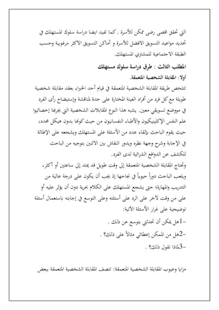 ‫سلوك‬ ‫اسة‬‫ر‬‫د‬ ‫ايضا‬ ‫تفيد‬ ‫كما‬. ‫لألسرة‬ ‫ممكن‬ ‫رضى‬ ‫اقصى‬ ‫حتقق‬ ‫اليت‬
‫يف‬ ‫املستهلك‬
‫حتديد‬
‫وحسب‬ ‫مرغوبية‬ ‫االكثر‬ ‫التسويق‬ ‫أماكن‬ ‫و‬ ‫لألسرة‬ ‫االفضل‬ ‫التسويق‬ ‫اعيد‬‫و‬‫م‬
‫املستهلك‬ ‫للمشرتي‬ ‫االجتماعية‬ ‫الطبقة‬
.
‫املطلب‬
‫ال‬
‫مستهلك‬ ‫سلوك‬ ‫اسة‬‫ر‬‫د‬ ‫طرق‬ : ‫ثالث‬
‫املتعمقة‬ ‫الشخصية‬ ‫املقابلة‬ :‫أوال‬
.
‫شخصية‬ ‫مقابلة‬ ‫بعقد‬ ‫اء‬‫رب‬‫اخل‬ ‫أحد‬ ‫قيام‬ ‫يف‬ ‫املتعمقة‬ ‫الشخصية‬ ‫املقابلة‬ ‫يقة‬‫ر‬‫ط‬ ‫تتلخص‬
‫الفرد‬ ‫أى‬‫ر‬ ‫وإستيضاح‬ ‫ملناقشة‬ ‫حدة‬ ‫على‬ ‫املختارة‬ ‫العينة‬ ‫اد‬‫ر‬‫أف‬ ‫من‬ ‫فرد‬ ‫كل‬‫مع‬ ‫طويلة‬
‫ا‬‫و‬‫إخصائي‬ ‫هبا‬‫ر‬‫جي‬ ‫اليت‬ ‫الشخصية‬ ‫املقابالت‬ ‫النوع‬ ‫هذا‬ ‫يشبه‬ .‫معني‬ ‫تسويقي‬ ‫مووضع‬ ‫يف‬
‫األط‬‫و‬ ‫اإلكلينيكيون‬ ‫النفس‬ ‫علم‬
،‫حمدد‬ ‫هيكل‬ ‫بدون‬ ‫كوهنا‬‫حيث‬ ‫من‬ ‫النفسانيون‬ ‫باء‬
‫اإلطالة‬ ‫على‬ ‫ويشجعه‬ ‫املستهلك‬ ‫على‬ ‫األسئلة‬ ‫من‬ ‫عدد‬ ‫إبلقاء‬ ‫الباحث‬ ‫يقوم‬ ‫حيث‬
‫الباحث‬ ‫من‬ ‫بتوجيه‬ ‫االثنني‬ ‫بني‬ ‫النقاش‬ ‫ويدور‬ ‫نظره‬ ‫وجهة‬ ‫ح‬
‫وشر‬ ‫اإلجابة‬ ‫يف‬
‫الفرد‬ ‫لدى‬ ‫ائية‬‫ر‬‫الش‬ ‫افع‬‫و‬‫الد‬ ‫عن‬ ‫للكشف‬
.
‫إىل‬ ‫املتعمقة‬ ‫الشخصية‬ ‫املقابلة‬ ‫وحتتاج‬
،‫أكثر‬ ‫أو‬ ‫ساعتني‬ ‫إىل‬ ‫ميتد‬ ‫قد‬ ‫طويل‬ ‫وقت‬
‫من‬ ‫عالية‬ ‫درجة‬ ‫على‬ ‫يكون‬ ‫أن‬ ‫جيب‬ ‫إذ‬ ‫جناحها‬ ‫يف‬ ً‫اي‬‫حيو‬ ً‫ا‬‫ر‬‫دو‬ ‫الباحث‬ ‫ويلعب‬
‫أو‬ ‫عليه‬ ‫يؤثر‬ ‫أن‬ ‫دون‬ ‫ية‬‫ر‬‫حب‬ ‫الكالم‬ ‫على‬ ‫املستهلك‬ ‫يشجع‬ ‫حىت‬ ‫املهارة؛‬‫و‬ ‫يب‬‫ر‬‫التد‬
‫أسئلة‬ ‫ابستعمال‬ ‫إجابته‬ ‫يف‬ ‫التوسع‬ ‫وعلى‬ ‫أسئلته‬ ‫على‬ ‫الرد‬ ‫على‬ ‫آلخر‬ ‫وقت‬ ‫من‬ ‫على‬
‫توضي‬
‫اآلتية‬ ‫األسئلة‬ ‫ار‬‫ر‬‫غ‬ ‫على‬ ‫حية‬
:
. ‫ذلك‬ ‫عن‬ ‫بتوسع‬ ‫حتدثين‬ ‫أن‬ ‫ميكن‬ ‫هل‬1-
. ‫ذلك؟‬ ‫على‬ ً‫ال‬‫مثا‬ ‫إعطائي‬ ‫املمكن‬ ‫من‬ ‫هل‬2-
. ‫ذلك؟‬ ‫تقول‬ ‫ملاذا‬3-
:‫املتعمقة‬ ‫الشخصية‬ ‫املقابلة‬ ‫وعيوب‬ ‫ااي‬‫ز‬‫م‬
‫ببعض‬ ‫املتعمقة‬ ‫الشخصية‬ ‫املقابلة‬ ‫تتصف‬
 