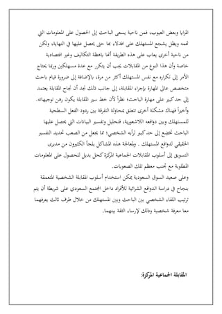 ‫اليت‬ ‫املعلومات‬ ‫على‬ ‫احلصول‬ ‫إىل‬ ‫الباحث‬ ‫يسعى‬ ‫انحية‬ ‫فمن‬ ،‫العيوب‬ ‫وبعض‬ ‫ااي‬‫ز‬‫امل‬
‫لكن‬‫و‬ ،‫النهاية‬ ‫يف‬ ‫عليها‬ ‫حيصل‬ ‫حىت‬ ‫هبا‬ ‫افدالء‬ ‫على‬ ‫املستهلك‬ ‫يشجع‬ ‫ويظل‬ ‫هتمه‬
‫اقتصادية‬ ‫وغري‬ ‫التكاليف‬ ‫ابهظة‬ ‫أهنا‬ ‫يقة‬‫ر‬‫الط‬ ‫هذه‬ ‫على‬ ‫يعاب‬ ‫أخرى‬ ‫انحية‬ ‫من‬
‫أ‬‫و‬ ‫خاصة‬
‫حيتاج‬ ‫مبا‬‫ر‬‫و‬ ‫مسهلكني‬ ‫عدة‬ ‫مع‬ ‫يتكرر‬ ‫أن‬ ‫جيب‬ ‫املقابالت‬ ‫من‬ ‫النوع‬ ‫هذا‬ ‫ن‬
‫ابحث‬ ‫قيام‬ ‫ضرورة‬ ‫إىل‬ ‫ابإلضافة‬ ،‫مرة‬ ‫من‬ ‫أكثر‬ ‫املستهلك‬ ‫نفس‬ ‫مع‬ ‫اره‬‫ر‬‫تك‬ ‫إىل‬ ‫األمر‬
‫يعتمد‬ ‫املقابلة‬ ‫جناح‬ ‫أن‬ ‫جند‬ ‫ذلك‬ ‫جانب‬ ‫إىل‬ ،‫املقابلة‬ ‫اء‬‫ر‬‫إبج‬ ‫املهارة‬ ‫عاىل‬ ‫متخصص‬
‫ألن‬ ً‫ا‬‫ر‬‫نظ‬ ‫الباحث؛‬ ‫مهارة‬ ‫على‬ ‫كبري‬‫حد‬ ‫إىل‬
.‫توجيهاته‬ ‫رهن‬ ‫يكون‬ ‫املقابلة‬ ‫سري‬ ‫خط‬
‫السطحية‬ ‫الفعل‬ ‫ردود‬ ‫بني‬ ‫التفرقة‬ ‫لة‬‫و‬‫مبحا‬ ‫تتعلق‬ ‫أخرى‬ ‫مشكلة‬ ‫فهناك‬ ً‫ا‬‫ري‬‫أخ‬‫و‬
‫عليها‬ ‫حيصل‬ ‫اليت‬ ‫البياانت‬ ‫وتفسري‬ ‫فتحليل‬ ،‫ية‬‫ر‬‫الالشعو‬ ‫افعه‬‫و‬‫د‬ ‫وبني‬ ‫للمستهلك‬
‫التفسري‬ ‫حتديد‬ ‫الصعب‬ ‫من‬ ‫جيعل‬ ‫مما‬ ‫الشخصي؛‬ ‫أيه‬‫ر‬‫ل‬ ‫كبري‬‫حد‬ ‫إىل‬ ‫ختضع‬ ‫الباحث‬
‫ل‬ ‫احلقيقي‬
‫مديرى‬ ‫من‬ ‫الكثريون‬ ‫يلجأ‬ ‫املشاكل‬ ‫هذه‬ ‫ملعاجلة‬‫و‬ . ‫املستهلك‬ ‫افع‬‫و‬‫د‬
‫املعلومات‬ ‫على‬ ‫للحصول‬ ‫بديل‬ ‫كحل‬‫كزة‬
‫املر‬ ‫اجلماعية‬ ‫املقابالت‬ ‫أسلوب‬ ‫إىل‬ ‫التسويق‬
‫الصعوابت‬ ‫تلك‬ ‫معظم‬ ‫جتنب‬ ‫مع‬ ‫املطلوبة‬
.
‫املتعمقة‬ ‫الشخصية‬ ‫املقابلة‬ ‫أسلوب‬ ‫استخدام‬ ‫ميكن‬ ‫السعودية‬ ‫السوق‬ ‫صعيد‬ ‫وعلى‬
‫اسة‬‫ر‬‫د‬ ‫يف‬ ‫بنجاح‬
‫يتم‬ ‫أن‬ ‫يطة‬‫ر‬‫ش‬ ‫على‬ ‫السعودي‬ ‫اجملتمع‬ ‫داخل‬ ‫اد‬‫ر‬‫لألف‬ ‫ائية‬‫ر‬‫الش‬ ‫افع‬‫و‬‫الد‬
‫يعرفهما‬ ‫اثلث‬ ‫طرف‬ ‫خالل‬ ‫من‬ ‫املستهلك‬ ‫وبني‬ ‫الباحث‬ ‫بني‬ ‫الشخصي‬ ‫اللقاء‬ ‫تيب‬‫ر‬‫ت‬
‫بينهما‬ ‫الثقة‬ ‫إلرساء‬ ‫وذلك‬ ‫شخصية‬ ‫معرفة‬ ‫معا‬
.
‫كزة‬
‫املر‬ ‫اجلماعية‬ ‫املقابلة‬
:
 