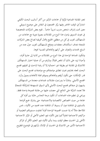 ‫مجاعات‬ ‫أو‬ ‫كزة‬
‫املر‬ ‫اجلماعية‬ ‫املقابلة‬ ‫تعترب‬
‫الكيفي‬ ‫البحث‬ ‫أساليب‬ ‫أكثر‬ ‫من‬ ‫كيز‬
‫الرت‬
‫تسويقي‬ ‫موضوع‬ ‫على‬ ‫النقاش‬ ‫يف‬ ‫اجملتمعون‬ ‫كز‬
‫ير‬ ‫وفيها‬ ‫احلاضر‬ ‫الوقت‬ ‫يف‬ ً‫ا‬‫ر‬‫انتشا‬
‫املتخصصة‬ ‫كات‬
‫الشر‬ ‫بعض‬ ‫تقوم‬ . ً‫ا‬‫خاص‬ ً‫ا‬‫يب‬‫ر‬‫تد‬ ‫مدرب‬ ‫شخص‬ ‫اف‬‫ر‬‫إش‬ ‫حتت‬ ‫معني‬
‫من‬ ‫مجاعات‬ ‫مع‬ ‫ية‬‫ر‬‫دو‬ ‫بصورة‬ ‫املقابالت‬ ‫من‬ ‫النوع‬ ‫هذا‬ ‫اء‬‫ر‬‫إبج‬ ‫التسويق‬ ‫حبوث‬ ‫يف‬
‫املستهلكني‬
‫كات‬
‫الشر‬ ‫بعض‬ ‫لصاحل‬ ‫يقية‬‫ر‬‫أف‬ ‫ومشال‬ ‫اخلليج‬ ‫منطقيت‬ ‫من‬ ‫كل‬‫يف‬ ‫العرب‬
‫من‬ ‫عدد‬ ‫حول‬ ‫العرب‬ ‫املستهلكني‬ ‫افع‬‫و‬‫ود‬ ‫معتقدات‬ ‫استكشاف‬ ‫هبدف‬ ‫املنتجة؛‬
‫حنوه‬ ‫النفسية‬ ‫اجتاهاهتم‬‫و‬ ‫ائهم‬‫ر‬‫آ‬ ‫على‬ ‫التعرف‬‫و‬ ‫خلدمات‬ ‫السلع‬
.‫ا‬
،‫اد‬‫ر‬‫أف‬ ‫عشرة‬ ‫إىل‬ ‫مثانية‬ ‫من‬ ‫املقابالت‬ ‫من‬ ‫النوع‬ ‫هذا‬ ‫يف‬ ‫احدة‬‫و‬‫ال‬ ‫اجلماعة‬ ‫وتتكون‬
‫املستهلكني‬ ‫اختيار‬ ‫عملية‬ ‫أن‬ ‫من‬ ‫وابلرغم‬ ،ً‫ال‬‫قلي‬ ‫تنقص‬ ‫أن‬ ‫ذلك‬ ‫على‬ ‫يد‬‫ز‬‫ت‬ ‫أحياان‬‫و‬
‫جملتمع‬ ‫متثيلهم‬ ‫يف‬ ‫الباحث‬ ‫رغبة‬ ‫أن‬ ‫إال‬ ‫احتمالية‬ ‫غري‬ ‫يقة‬‫ر‬‫بط‬ ‫تتم‬ ‫املقابلة‬ ‫يف‬ ‫اك‬‫رت‬‫لالش‬
‫حبيث‬ ‫خيتارهم‬ ‫جتعله‬ ‫البحث‬
‫على‬ ‫البحث‬ ‫جمتمع‬ ‫اصفات‬‫و‬‫م‬ ‫مع‬ ‫اصفاهتم‬‫و‬‫م‬ ‫تتطابق‬
‫اء‬‫ر‬‫وآ‬ ‫وميول‬ ‫الجتاهات‬ ‫ممثلة‬ ‫هلم‬‫و‬‫ومي‬ ‫اجتاهاهتم‬‫و‬ ‫اؤهم‬‫ر‬‫أ‬ ‫تكون‬ ‫حىت‬ ‫اإلمكان؛‬ ‫قدر‬
‫املستهلكني‬ ‫من‬ ‫متعددة‬ ‫جلماعات‬ ‫مقابالت‬ ‫اء‬‫ر‬‫إج‬ ‫يتم‬ ‫ما‬ ً‫ا‬‫وغالب‬ .‫األصلي‬ ‫اجملتمع‬
‫كك‬
‫للشر‬ ‫املستهدفة‬ ‫السوق‬ ‫(أي‬ ‫األصلي‬ ‫البحث‬ ‫جمتمع‬ ‫صفاهتم‬ ‫يف‬ ‫يشبهون‬
)‫املتنجة‬ ‫ة‬
‫فقط‬ ‫احدة‬‫و‬ ‫جمموعة‬ ‫مقابلة‬ ‫من‬ ‫عليها‬ ‫حصلت‬ ‫اليت‬ ‫النتائج‬ ‫على‬ ‫كة‬
‫الشر‬ ‫تعتمد‬ ‫فال‬
.
‫كل‬‫اد‬‫ر‬‫أف‬ ‫بني‬ ‫عالية‬ ‫التجانس‬ ‫درجة‬ ‫تكون‬ ‫أن‬ ‫اجلماعات‬ ‫هذه‬ ‫تنظيم‬ ‫يف‬ ‫اعى‬‫ر‬‫وي‬
‫ادها‬‫ر‬‫أف‬ ‫مجيع‬ ‫يشارك‬ ‫حىت‬ ‫االجتماعية؛‬‫و‬ ‫االقتصادية‬ ‫اخلصائص‬ ‫حيث‬ ‫من‬ ‫مجاعة‬
‫يسريط‬ ‫أن‬ ‫دون‬ ‫املناقشة‬ ‫يف‬ ‫ابلتساوى‬
‫فمن‬ ، ‫اد‬‫ر‬‫األف‬ ‫من‬ ‫حمدود‬ ‫عدد‬ ‫املناقشة‬ ‫أن‬
‫أو‬ ‫التعليمية‬ ‫مستوايهتم‬ ‫تتفاوت‬ ً‫ا‬‫اد‬‫ر‬‫أف‬ ‫احدة‬‫و‬‫ال‬ ‫اجملموعة‬ ‫ضمت‬ ‫إذا‬ ‫أنه‬ ً‫ال‬‫مث‬ ‫املالحظ‬
‫االجتماعية‬ ‫كز‬
‫املر‬ ‫أو‬ ‫األعلى‬ ‫التعليم‬ ‫ذوو‬ ‫اد‬‫ر‬‫األف‬ ‫مييل‬ ‫ا‬‫ري‬‫كب‬ً‫ات‬‫تفاو‬ ‫االجتماعية‬ ‫اكزهم‬‫ر‬‫م‬
‫ذو‬ ‫اد‬‫ر‬‫األف‬ ‫ينأى‬ ‫بينما‬ ‫الوقت‬ ‫معظم‬ ‫احلديث‬ ‫إىل‬ ‫األعلى‬
‫اكز‬‫ر‬‫امل‬ ‫أو‬ ‫األقل‬ ‫التعليم‬ ‫و‬
‫املطروح‬ ‫املوضوع‬ ‫يف‬ ‫ائهم‬‫ر‬‫أب‬ ‫اإلدالء‬ ‫أو‬ ‫احلديث‬ ‫يف‬ ‫اك‬‫رت‬‫االش‬ ‫عن‬ ‫األدىن‬ ‫االجتماعية‬
 