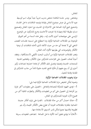 ‫للنقاش‬
.
‫الوسيط‬ ‫اسم‬ ‫يعرف‬ ً‫ا‬‫جيد‬ ً‫ا‬‫يب‬‫ر‬‫تد‬ ‫مدرب‬ ‫شخص‬ ‫املناقشة‬ ‫جلسة‬ ‫ويدير‬ ‫ويتلخص‬
،‫اجللسة‬ ‫داخل‬ ‫املناقشات‬ ‫وتوجيه‬ ‫وقيادة‬ ‫النقاش‬ ‫موضوع‬ ‫عرض‬ ‫يف‬ ‫االساسي‬ ‫دوره‬
‫وتشجيع‬
‫وتصحيح‬ ‫النقاش‬ ‫اء‬‫و‬‫احت‬ ‫مع‬ ‫احلديث‬ ‫يف‬ ‫اك‬‫رت‬‫االش‬ ‫على‬ ‫اجلماعة‬ ‫اد‬‫ر‬‫أف‬ ‫مجيع‬
‫املوضوع‬ ‫عن‬ ‫كون‬
‫املشار‬ ‫ج‬
‫وخر‬ ‫األحاديث‬ ‫تفرعت‬ ‫إذا‬ ‫ومهذبة‬ ‫البقة‬ ‫يقة‬‫ر‬‫بط‬ ‫مساره‬
‫الفروق‬ ‫أهم‬ ‫من‬ ‫السمة‬ ‫هذه‬ ‫لعل‬‫و‬ ، ‫إليه‬ ‫المتت‬ ‫أخرى‬ ‫مووضعات‬ ‫على‬ ‫ئيسي‬‫ر‬‫ال‬
‫ع‬ ‫اصطلح‬ ‫وما‬ ،‫كزة‬
‫املر‬ ‫اجلماعية‬ ‫املقابالت‬ ‫بني‬ ‫املوجودة‬
‫العصف‬ ‫جبلسات‬ ‫تسميته‬ ‫لى‬
‫نوعية‬ ‫أو‬ ‫املناقشات‬ ‫أتخذه‬ ‫الذي‬ ‫االجتاه‬ ‫حيث‬ ‫من‬ ‫حد‬ ‫أي‬ ‫حيدها‬ ‫ال‬ ‫اليت‬ ‫الذهين‬
‫النقاش‬ ‫أثناء‬ ‫اد‬‫ر‬‫األف‬ ‫يطرحها‬ ‫اليت‬ ‫املوضوعات‬‫و‬ ‫األفكار‬
.
‫وتعقد‬ ، ‫االستشكافية‬ ‫الكيفي‬ ‫البحث‬ ‫أساليب‬ ‫من‬ ‫كزة‬
‫املر‬ ‫اجلماعية‬ ‫املقابالت‬ ‫وتعترب‬
‫اح‬‫رت‬‫اق‬ ‫على‬ ‫احلصول‬ ‫هبدف‬ ً‫ان‬‫أحيا‬
‫احلديثة‬ ‫املفاهيم‬‫و‬ ،‫األفكار‬ ‫حول‬ ‫كني‬
‫املشار‬ ‫ات‬
‫كيز‬
‫تر‬ ‫جبماعات‬ ‫اختبارها‬ ‫إعادة‬ ‫مث‬ ‫األفكار‬ ‫تلك‬ ‫وتعديل‬ ‫وتصفية‬ ‫اجلديدة‬ ‫للمنتجات‬
‫يف‬ ‫كني‬
‫املشرت‬ ‫جانب‬ ‫من‬ ً‫ا‬‫متام‬ ‫لة‬‫و‬‫مقب‬ ‫اجلديد‬ ‫املنتج‬ ‫فكرة‬ ‫أو‬ ‫مفهوم‬ ‫يبح‬ ‫أن‬ ‫إىل‬ ‫أخرى‬
‫للتنفيذ‬ ‫وقابلة‬ ‫املقابلة‬
.
‫امل‬ ‫اجلماعية‬ ‫املقابالت‬ ‫وعيوب‬ ‫ااي‬‫ز‬‫م‬
‫كزة‬
‫ر‬
:
‫يلي‬ ‫فيما‬ ‫كزة‬
‫املر‬ ‫اجلماعية‬ ‫املقابالت‬ ‫ااي‬‫ز‬‫م‬ ‫تلخيص‬ ‫ميكن‬ ‫وعموما‬
:
‫ارة‬‫ز‬‫غ‬ ‫أكثر‬ ‫معلومات‬ ‫على‬ ‫احلصول‬: 1
-
‫التفاعل‬‫و‬ ‫للجماعة‬ ‫كة‬
‫املشرت‬ ‫اجلهود‬ ‫تؤدي‬
‫من‬ ‫أكرب‬ ‫الثاقبة‬ ‫ات‬‫ر‬‫النظ‬‫و‬ ‫األفكار‬‫و‬ ‫املعلومات‬ ‫من‬ ‫كم‬‫على‬ ‫احلصول‬ ‫إىل‬ ‫ادها‬‫ر‬‫أف‬ ‫بني‬
‫الفردية‬ ‫اء‬‫ر‬‫اآل‬ ‫جمموع‬
‫النقاش‬ ‫يف‬ ‫كني‬
‫لللمشار‬
.
‫جديدة‬ ‫أفكار‬ ‫ليد‬‫و‬‫ت‬ ‫على‬ ‫القدرة‬: 2
-
‫املقابالت‬ ‫حالة‬ ‫من‬ ‫أكرب‬ ‫احتمال‬ ‫هناك‬
‫يتم‬ ‫أن‬‫و‬ ،‫القيمة‬ ‫األفكار‬ ‫بعض‬ ‫ح‬
‫تطر‬ ‫أن‬ ‫الفردية‬ ‫ابملقابالت‬ ‫نة‬‫ر‬‫ابملقا‬ ‫اجلماعية‬
‫منها‬ ‫االستفادة‬ ‫التسويق‬ ‫ملدير‬ ‫ميكن‬ ‫بصورة‬ ‫وهتذيبها‬ ‫تطويرها‬
.
‫بسرعة‬ ‫املعلومات‬ ‫تضاعف‬: -
3
ً‫ا‬‫غالب‬
‫اجلماعة‬ ‫داخل‬ ‫اد‬‫ر‬‫األف‬ ‫أحد‬ ‫تعليق‬ ‫يؤدي‬ ‫ما‬
 