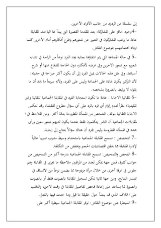 ‫ين‬‫ر‬‫اآلخ‬ ‫اد‬‫ر‬‫األف‬ ‫جانب‬ ‫من‬ ‫الردود‬ ‫من‬ ‫سلسلة‬ ‫إىل‬
.
-
4
‫املقابلة‬ ‫الباحث‬ ‫هبا‬ ‫يبدأ‬ ‫اليت‬ ‫القصرية‬ ‫املقدمة‬ ‫بعد‬ :‫كة‬
‫املشار‬ ‫على‬ ‫حافز‬ ‫وجود‬
‫كلما‬‫ين‬‫ر‬‫اآلخ‬ ‫أمام‬ ‫أفكارهم‬ ‫ح‬
‫وطر‬ ‫شعورهم‬ ‫عن‬ ‫التعبري‬ ‫يف‬ ‫كون‬
‫املشار‬ ‫يرغب‬ ‫ما‬ ‫عادة‬
‫مب‬ ‫اهتمامهمم‬ ‫ازداد‬
‫النقاش‬ ‫وضوع‬
.
-
5
‫تشابه‬ ‫يف‬ ‫احة‬‫ر‬‫ال‬ ‫من‬ ً‫ا‬‫نوع‬ ‫الفرد‬ ‫جيد‬ ‫بعناية‬ ‫انتقاؤها‬ ‫يتم‬ ‫اليت‬ ‫اجلماعة‬ ‫حالة‬ ‫يف‬
‫ح‬
‫شر‬ ‫أو‬ ‫عنها‬ ‫للدفاع‬ ‫احلاجة‬ ‫دون‬ ‫ألفكاره‬ ‫عرضه‬ ‫ويف‬ ‫ين‬‫ر‬‫اآلخ‬ ‫شعور‬ ‫مع‬ ‫شعوره‬
:‫حديثه‬ ‫يف‬ ‫احة‬‫ر‬‫ص‬ ‫أكثر‬ ‫يكون‬ ‫أن‬ ‫إىل‬ ‫الفرد‬ ‫مييل‬ ‫احلاالت‬ ‫هذه‬ ‫مثل‬ ‫ويف‬ ،‫أسباهبا‬
‫عادة‬ ‫يكون‬ ‫كيز‬
‫الرت‬ ‫ألن‬
‫ما‬ ‫أن‬ ‫جيد‬ ‫ما‬ ً‫ا‬‫يع‬‫ر‬‫س‬ ‫وألنه‬ ،‫الفرد‬ ‫على‬ ‫ليس‬‫و‬ ‫اجلماعة‬ ‫على‬
‫بشخصه‬ ‫ابلضرورة‬ ‫تبط‬‫ر‬‫ي‬ ‫ال‬ ‫له‬‫و‬‫يق‬
.
-
6
: ‫االجابة‬ ‫تلقائية‬
‫وغري‬ ‫تلقائية‬ ‫اجلماعية‬ ‫املقابلة‬ ‫يف‬ ‫الفرد‬ ‫استجابة‬ ‫تكون‬ ‫ما‬ ‫عادة‬
‫تعكس‬ ‫وقد‬ ،‫للنقشا‬ ‫مطروح‬ ‫ال‬‫ؤ‬‫س‬ ‫أي‬ ‫على‬ ‫ابلرد‬ ‫فرد‬ ‫أي‬ ‫ام‬‫ز‬‫إل‬ ‫لعدم‬ ً‫ا‬‫ر‬‫نظ‬ ‫تقليدية؛‬
‫التقائ‬ ‫االجابة‬
‫ا‬ ‫يف‬ ‫املالحظ‬ ‫ومن‬ .‫أكثر‬ ‫بدقة‬ ‫املطروحة‬ ‫املسألة‬ ‫من‬ ‫الشخص‬ ‫موقف‬ ‫ية‬
‫أى‬‫ر‬‫و‬ ‫معني‬ ‫شعور‬ ‫لديهم‬ ‫يكون‬ ‫عندما‬ ‫فقط‬ ‫يتكلمون‬ ‫الناس‬ ‫أن‬ ‫اجلماعية‬ ‫ملقابالت‬
‫إجابة‬ ‫إىل‬ ‫حيتاج‬ ً‫ال‬‫ا‬‫ؤ‬‫س‬ ‫هناك‬ ‫أن‬ ‫جملرد‬ ‫ليس‬‫و‬ ‫املطروحة‬ ‫املسألة‬ ‫يف‬ ‫حمدد‬
.
-
7
: ‫التخصص‬
‫مدرب‬ ‫وسيط‬ ‫ابستخدام‬ ‫اجلماعية‬ ‫املقابلة‬ ‫تسمح‬
ً‫ا‬‫عالي‬ ً‫ا‬‫يب‬‫ر‬‫تد‬
‫التكلفة‬ ‫من‬ ‫وخيفض‬ ‫احلجم‬ ‫اقتصادايت‬ ‫حيقق‬ ‫مما‬ ‫املقابلة‬ ‫إلدارة‬
.
-
8
:‫التمحيص‬‫و‬ ‫الفحص‬
‫من‬ ‫التمحيص‬ ‫من‬ ‫أكرب‬ ‫بدرجة‬ ‫اجلماعية‬ ‫املقابلة‬ ‫تسمح‬
‫وهم‬ ‫املقابلة‬ ‫يف‬ ‫جيري‬ ‫ما‬ ‫مالحظة‬ ‫اقبني‬‫ر‬‫امل‬ ‫من‬ ‫لعدد‬ ‫ميكن‬ ‫جهة‬ ‫فمن‬ ،‫كثرية‬‫انب‬‫و‬‫ج‬
‫مم‬ ‫مزدوجة‬ ‫مرآة‬ ‫خالل‬ ‫من‬ ‫أخرى‬ ‫غرفة‬ ‫يف‬ ‫جلوس‬
‫يف‬ ‫االتساق‬ ‫من‬ ً‫ا‬‫نوع‬ ‫يضمن‬ ‫ا‬
‫ابلصوت‬ ‫أو‬ ‫فقط‬ ‫ابلصوت‬ ‫املقابلة‬ ‫تسجيل‬ ‫ميكن‬ ‫اثنية‬ ‫جهة‬ ‫ومن‬ ،‫النتائج‬ ‫تفسري‬
‫التغلب‬‫و‬ ،‫الحق‬ ‫وقت‬ ‫يف‬ ‫املقابلة‬ ‫تفاصيل‬ ‫فحص‬ ‫إعادة‬ ‫على‬ ‫يساعد‬ ‫مما‬ ‫الصورة‬‫و‬
‫ابلفعل‬ ‫فيها‬ ‫حدث‬ ‫وما‬ ‫قيل‬ ‫ما‬ ‫حقيقة‬ ‫حول‬ ‫ينشأ‬ ‫قد‬ ‫الذي‬ ‫اخلالف‬ ‫على‬
.
-
9
‫النقاش‬ ‫موضوع‬ ‫على‬ ‫السيطرة‬
:
‫على‬ ‫أكرب‬ ‫سيطرة‬ ‫اجلماعية‬ ‫املقابلة‬ ‫توفر‬
 