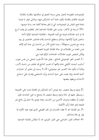 ‫ابملقابلة‬ ‫نة‬‫ر‬‫ابملقا‬ ‫مناقشتها‬ ‫يف‬ ‫التعمق‬ ‫درجة‬ ‫وعلى‬ ‫ار‬‫و‬‫للح‬ ‫املطروحة‬ ‫املوضوعات‬
‫فرصة‬ ‫له‬ ‫تتوفر‬ ‫وابلتايل‬ ،‫فيها‬ ‫كني‬
‫املشرت‬ ‫أحد‬ ‫عادة‬ ‫يكون‬ ‫ابملقابلة‬ ‫فالقائم‬ ،‫الفردية‬
‫اليت‬ ‫املوضوعات‬ ‫يف‬ ‫النقاش‬ ‫فتح‬ ‫إعادة‬
‫ب‬ ‫عند‬ ‫كافية‬‫معاجلة‬ ‫تتلق‬ ‫مل‬
‫عرضها‬ ‫داية‬
.
-
10
:‫االجناز‬ ‫يف‬ ‫السرعة‬
‫ع‬
‫أسر‬ ‫وقت‬ ‫يف‬ ‫املطلوب‬ ‫إجناز‬ ‫اجلماعية‬ ‫املقابلة‬ ‫على‬ ‫تب‬‫رت‬‫ي‬
‫أتخذ‬ ‫كزة‬
‫املر‬ ‫اجلماعية‬ ‫فاملقابلة‬ ، ‫اجملموعة‬ ‫اد‬‫ر‬‫أف‬ ‫مع‬ ‫فردية‬ ‫مقابالت‬ ‫متت‬ ‫لو‬ ‫مما‬
‫يوم‬ ‫يف‬ ‫مجاعيتني‬ ‫مقابلتني‬ ‫إمتام‬ ‫الباحث‬ ‫يستطيع‬ ‫وبذلك‬ ،‫إلمتامها‬ ً‫ا‬‫يب‬‫ر‬‫تق‬ ‫ساعتني‬
‫مع‬ ‫احد‬‫و‬
‫الب‬ ‫من‬ ‫األمر‬ ‫حيتاج‬ ‫بينما‬ ، ً‫ا‬‫مستهلك‬ ‫ين‬‫ر‬‫عش‬
‫إلمتام‬ ‫أايم‬ ‫عدة‬ ‫إىل‬ ‫احث‬
‫املتعمقة‬ ‫الفردية‬ ‫املقابلة‬ ‫حالة‬ ‫يف‬ ‫املقابالت‬ ‫من‬ ‫العدد‬ ‫نفس‬
.
‫يلي‬ ‫فيما‬ ‫كزة‬
‫املر‬ ‫اجلماعات‬ ‫مقابالت‬ ‫عيوب‬ ‫تلخيص‬ ‫ميكن‬‫و‬
:
-
1
: ‫للنتائج‬ ‫املوضوعي‬ ‫الغري‬ ‫التفسري‬
‫عيوب‬ ‫نفس‬ ‫من‬ ‫البحثي‬ ‫األسلوب‬ ‫هذا‬ ‫يعاىن‬
‫أساليب‬
،‫آلخر‬ ‫ابحث‬ ‫من‬ ‫خيتلف‬ ‫قد‬ ‫النتائج‬ ‫تفسري‬ ‫أن‬ ‫امهها‬‫و‬ ‫عامة‬ ‫الكيفي‬ ‫البحث‬
‫ات‬‫ر‬‫اختبا‬ ‫أو‬ ‫معايري‬ ‫إىل‬ ‫يستند‬ ‫ال‬ ‫ألنه‬ ‫موضوعي؛‬ ‫غري‬ ‫التفسري‬ ‫هذا‬ ‫يكون‬ ‫ما‬ ً‫ا‬‫وغالب‬
‫استنتاج‬ ‫على‬ ‫ته‬‫ر‬‫وقد‬ ‫الشخصي‬ ‫أيه‬‫ر‬‫و‬ ‫الباحث‬ ‫خربة‬ ‫على‬ ‫يعتمد‬ ‫وإمنا‬ ،‫حمددة‬ ‫كمية‬
‫ببعضها‬ ‫بطها‬‫ر‬‫و‬ ‫االحداث‬
-
2
: ‫ضعيف‬ ‫وسيط‬ ‫وجود‬
‫اجملموعة‬ ‫على‬ ‫نفسه‬ ‫املقابلة‬ ‫يف‬ ‫كني‬
‫املشار‬ ‫أحد‬ ‫يفرض‬ ‫مبا‬‫ر‬
‫طول‬ ‫التحدث‬ ‫على‬ ‫به‬ ‫يشجع‬ ‫مما‬ ‫ضعيف‬ ‫وسيط‬ ‫وجود‬ ‫حالة‬ ‫يف‬ ‫عليها‬ ‫ويسيطر‬ ،
‫غري‬ ‫نتائج‬ ‫إىل‬ ‫شك‬ ‫بال‬ ‫يؤدي‬ ‫وهذا‬ ،‫احلديث‬ ‫من‬ ‫ين‬‫ر‬‫اآلخ‬ ‫وحرمان‬ ‫معظمه‬ ‫أو‬ ‫الوقت‬
‫األغلبية‬ ‫أى‬‫ر‬‫ل‬ ‫ممثلة‬ ‫وغري‬ ‫طبيعية‬
.
-
3
:‫املقابلة‬ ‫جو‬
‫اجل‬ ‫تعقد‬ ‫ال‬ ‫قد‬
‫مما‬ ‫اد‬‫ر‬‫األف‬ ‫عليه‬ ‫تعود‬ ‫الذي‬ ‫الطبيعي‬ ‫اجلو‬ ‫يف‬ ‫لسات‬
‫إجاابهتم‬ ‫دقة‬ ‫يف‬ ‫يؤثر‬
.
-
4
:‫الفردي‬ ‫ار‬‫ر‬‫الق‬ ‫على‬ ‫اجلماعي‬ ‫ار‬‫ر‬‫الق‬ ‫اختالف‬
‫اجلماعية‬ ‫املقابلة‬ ‫تنعكس‬ ‫ال‬ ‫قد‬
 