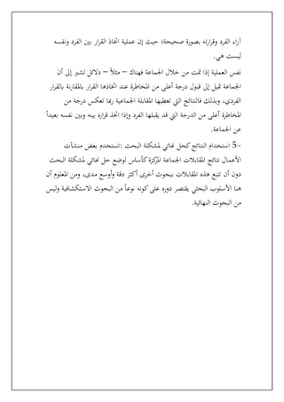 ‫ونفسه‬ ‫الفرد‬ ‫بني‬ ‫ار‬‫ر‬‫الق‬ ‫اختاذ‬ ‫عملية‬ ‫إن‬ ‫حيث‬ ‫صحيحة؛‬ ‫بصورة‬ ‫ته‬‫ر‬‫ا‬‫ر‬‫وق‬ ‫الفرد‬ ‫اء‬‫ر‬‫آ‬
‫هي‬ ‫ليست‬
.
‫خالل‬ ‫من‬ ‫متت‬ ‫إذا‬ ‫العملية‬ ‫نفس‬
‫فهناك‬ ‫اجلماعة‬
–
ً‫ال‬‫مث‬
–
‫أن‬ ‫إىل‬ ‫تشري‬ ‫دالئل‬
‫ار‬‫ر‬‫ابلق‬ ‫نة‬‫ر‬‫ابملقا‬ ‫ار‬‫ر‬‫الق‬ ‫اختاذها‬ ‫عند‬ ‫املخاطرة‬ ‫من‬ ‫أعلى‬ ‫درجة‬ ‫قبول‬ ‫إىل‬ ‫متيل‬ ‫اجلماعة‬
‫من‬ ‫درجة‬ ‫تعكس‬ ‫مبا‬‫ر‬ ‫اجلماعية‬ ‫املقابلة‬ ‫تعطيها‬ ‫اليت‬ ‫فالنتائج‬ ‫وبذلك‬ ،‫الفردي‬
‫اره‬‫ر‬‫ق‬ ‫اختذ‬ ‫وإذا‬ ‫الفرد‬ ‫يقبلها‬ ‫قد‬ ‫اليت‬ ‫الدرجة‬ ‫من‬ ‫أعلى‬ ‫املخاطرة‬
ً‫ا‬‫بعيد‬ ‫نفسه‬ ‫وبني‬ ‫بينه‬
‫اجلماعة‬ ‫عن‬
.
-
5
: ‫البحث‬ ‫ملشكلة‬ ‫هنائي‬ ‫كحل‬‫النتائج‬ ‫استخدام‬
‫منشآت‬ ‫بعض‬ ‫تستخدم‬
‫البحث‬ ‫ملشكلة‬ ‫هنائي‬ ‫حل‬ ‫لوضع‬ ‫كأساس‬‫كزة‬
‫املر‬ ‫اجلماعة‬ ‫املقابالت‬ ‫نتائج‬ ‫األعمال‬
‫أن‬ ‫املعلوم‬ ‫ومن‬ ،‫مدى‬ ‫أوسع‬‫و‬ ‫دقة‬ ‫أكثر‬ ‫أخرى‬ ‫ببحوث‬ ‫املقابالت‬ ‫هذه‬ ‫تتبع‬ ‫أن‬ ‫دون‬
‫البح‬ ‫األسلوب‬ ‫هنا‬
‫الب‬ ‫من‬ ً‫ا‬‫نوع‬ ‫كونه‬‫على‬ ‫دوره‬ ‫يقتصر‬ ‫ثي‬
‫ليس‬‫و‬ ‫االستكشافية‬ ‫حوث‬
‫النهائية‬ ‫البحوث‬ ‫من‬
.
 