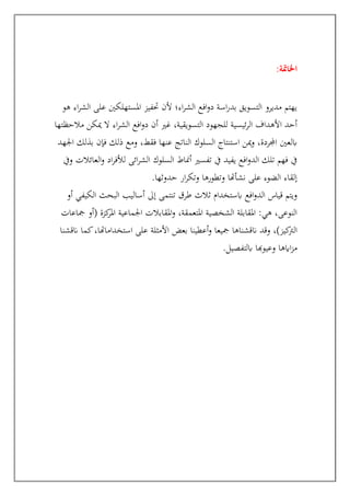 :‫اخلامتة‬
‫هو‬ ‫اء‬‫ر‬‫الش‬ ‫على‬ ‫املستهلكني‬ ‫حتفيز‬ ‫ألن‬ ‫اء؛‬‫ر‬‫الش‬ ‫افع‬‫و‬‫د‬ ‫اسة‬‫ر‬‫بد‬ ‫التسويق‬ ‫مديرو‬ ‫يهتم‬
‫مالحظتها‬ ‫ميكن‬ ‫ال‬ ‫اء‬‫ر‬‫الش‬ ‫افع‬‫و‬‫د‬ ‫أن‬ ‫غري‬ ،‫التسويقية‬ ‫للجهود‬ ‫ئيسية‬‫ر‬‫ال‬ ‫األهداف‬ ‫أحد‬
‫اجلهد‬ ‫بذلك‬ ‫فإن‬ ‫ذلك‬ ‫ومع‬ ،‫فقط‬ ‫عنها‬ ‫الناتج‬ ‫السلوك‬ ‫استنتاج‬ ‫مين‬‫و‬ ،‫اجملردة‬ ‫ابلعني‬
‫تف‬ ‫يف‬ ‫يفيد‬ ‫افع‬‫و‬‫الد‬ ‫تلك‬ ‫فهم‬ ‫يف‬
‫ويف‬ ‫العائالت‬‫و‬ ‫اد‬‫ر‬‫لألف‬ ‫ائى‬‫ر‬‫الش‬ ‫السلوك‬ ‫أمناط‬ ‫سري‬
‫حدوثها‬ ‫ار‬‫ر‬‫وتك‬ ‫وتطورها‬ ‫نشأهتا‬ ‫على‬ ‫الضوء‬ ‫إلقاء‬
.
‫أو‬ ‫الكيفي‬ ‫البحث‬ ‫أساليب‬ ‫إىل‬ ‫تنتمى‬ ‫طرق‬ ‫ثالث‬ ‫ابستخدام‬ ‫افع‬‫و‬‫الد‬ ‫قياس‬ ‫ويتم‬
‫مجاعات‬ ‫(أو‬ ‫كزة‬
‫املر‬ ‫اجلماعية‬ ‫املقابالت‬‫و‬ ،‫املتعمقة‬ ‫الشخصية‬ ‫املقابلة‬ :‫هي‬ ،‫النوعى‬
‫ان‬ ‫وقد‬ ،)‫كيز‬
‫الرت‬
‫انقشنا‬ ‫كما‬،‫استخداماهتا‬ ‫على‬ ‫األمثلة‬ ‫بعض‬ ‫أعطينا‬‫و‬ ‫مجيعا‬ ‫قشناها‬
‫ابلتفصيل‬ ‫وعيوهبا‬ ‫اايها‬‫ز‬‫م‬
.
 