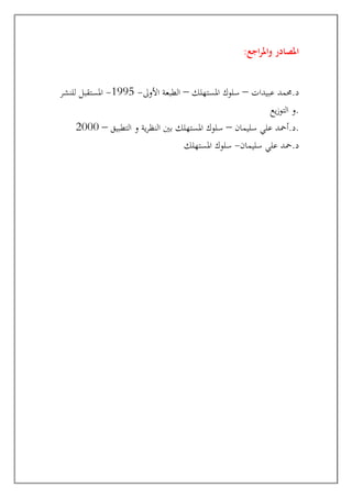 :‫اجع‬‫ر‬‫وامل‬ ‫املصادر‬
‫حممد‬.‫د‬
‫عبيدات‬
–
‫املستهلك‬ ‫سلوك‬
–
‫األوىل‬ ‫الطبعة‬
-
1995
-
‫للنشر‬ ‫املستقبل‬
‫يع‬‫ز‬‫التو‬ ‫و‬.
‫سليمان‬ ‫علي‬ ‫أمحد‬.‫د‬
–
‫التطبيق‬ ‫و‬ ‫ية‬‫ر‬‫النظ‬ ‫بني‬ ‫املستهلك‬ ‫سلوك‬
–
2000 .
‫سليمان‬ ‫علي‬ ‫محد‬.‫د‬
-
‫املستهلك‬ ‫سلوك‬
 