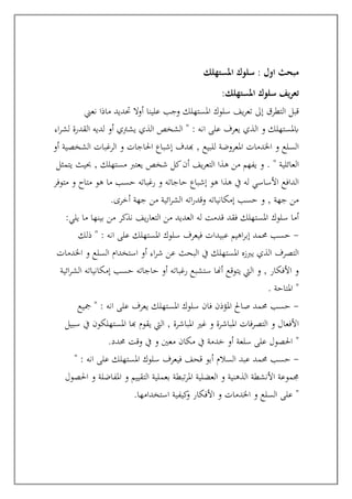 ‫املستهلك‬ ‫سلوك‬ : ‫اول‬ ‫مبحث‬
‫ي‬‫ر‬‫تع‬
‫املستهلك‬ ‫سلوك‬ ‫ف‬
:
‫نعين‬ ‫ماذا‬ ‫حتديد‬ ‫أوال‬ ‫علينا‬ ‫وجب‬ ‫املستهلك‬ ‫سلوك‬ ‫يف‬‫ر‬‫تع‬ ‫إىل‬ ‫التطرق‬ ‫قبل‬
‫اء‬‫ر‬‫لش‬ ‫القدرة‬ ‫لديه‬ ‫أو‬ ‫يشرتي‬ ‫الذي‬ ‫الشخص‬ " : ‫انه‬ ‫على‬ ‫يعرف‬ ‫الذي‬ ‫و‬ ‫ابملستهلك‬
‫هبدف‬ , ‫للبيع‬ ‫املعروضة‬ ‫اخلدمات‬ ‫و‬ ‫السلع‬
‫أو‬ ‫الشخصية‬ ‫الرغبات‬ ‫و‬ ‫احلاجات‬ ‫إشباع‬
‫من‬ ‫يفهم‬ ‫و‬ . " ‫العائلية‬
‫يتمثل‬ ‫حبيث‬ , ‫مستهلك‬ ‫يعترب‬ ‫شخص‬ ‫كل‬‫أن‬ ‫يف‬‫ر‬‫التع‬ ‫هذا‬
‫متوفر‬ ‫و‬ ‫متاح‬ ‫هو‬ ‫ما‬ ‫حسب‬ ‫رغباته‬ ‫و‬ ‫حاجاته‬ ‫إشباع‬ ‫هو‬ ‫هذا‬ ‫يف‬ ‫له‬ ‫األساسي‬ ‫الدافع‬
‫أخرى‬ ‫جهة‬ ‫من‬ ‫ائية‬‫ر‬‫الش‬ ‫اته‬‫ر‬‫وقد‬ ‫إمكانياته‬ ‫حسب‬ ‫و‬ , ‫جهة‬ ‫من‬
.
‫فقد‬ ‫املستهلك‬ ‫سلوك‬ ‫أما‬
‫يلي‬ ‫ما‬ ‫بينها‬ ‫من‬ ‫نذكر‬ ‫يف‬‫ر‬‫التعا‬ ‫من‬ ‫العديد‬ ‫له‬ ‫قدمت‬
:
-
‫ذلك‬ " : ‫انه‬ ‫على‬ ‫املستهلك‬ ‫سلوك‬ ‫فيعرف‬ ‫عبيدات‬ ‫اهيم‬‫ر‬‫إب‬ ‫حممد‬ ‫حسب‬
‫اخلدمات‬ ‫و‬ ‫السلع‬ ‫استخدام‬ ‫أو‬ ‫اء‬‫ر‬‫ش‬ ‫عن‬ ‫البحث‬ ‫يف‬ ‫املستهلك‬ ‫يربزه‬ ‫الذي‬ ‫التصرف‬
‫الشر‬ ‫إمكانياته‬ ‫حسب‬ ‫حاجاته‬ ‫أو‬ ‫رغباته‬ ‫ستشبع‬ ‫أهنا‬ ‫يتوقع‬ ‫اليت‬ ‫و‬ , ‫األفكار‬ ‫و‬
‫ائية‬
‫املتاحة‬
. "
-
‫مجيع‬ " : ‫انه‬ ‫على‬ ‫يعرف‬ ‫املستهلك‬ ‫سلوك‬ ‫فان‬ ‫املؤذن‬ ‫صاحل‬ ‫حممد‬ ‫حسب‬
‫سبيل‬ ‫يف‬ ‫املستهلكون‬ ‫هبا‬ ‫يقوم‬ ‫اليت‬ , ‫املباشرة‬ ‫غري‬ ‫و‬ ‫املباشرة‬ ‫التصرفات‬ ‫و‬ ‫األفعال‬
‫حمدد‬ ‫وقت‬ ‫يف‬ ‫و‬ ‫معني‬ ‫مكان‬ ‫يف‬ ‫خدمة‬ ‫أو‬ ‫سلعة‬ ‫على‬ ‫احلصول‬
. "
-
‫سلوك‬ ‫فيعرف‬ ‫قحف‬ ‫أبو‬ ‫السالم‬ ‫عبد‬ ‫حممد‬ ‫حسب‬
" : ‫انه‬ ‫على‬ ‫املستهلك‬
‫احلصول‬ ‫و‬ ‫املفاضلة‬ ‫و‬ ‫التقييم‬ ‫بعملية‬ ‫تبطة‬‫ر‬‫امل‬ ‫العضلية‬ ‫و‬ ‫الذهنية‬ ‫األنشطة‬ ‫جمموعة‬
‫استخدامها‬ ‫كيفية‬
‫و‬ ‫األفكار‬ ‫و‬ ‫اخلدمات‬ ‫و‬ ‫السلع‬ ‫على‬
. "
 