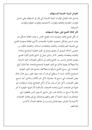 ‫العو‬
: ‫للمستهلك‬ ‫اخلارجية‬ ‫البيئية‬ ‫امل‬
‫تشمل‬ ‫وهي‬ ‫املستهلك‬ ‫يف‬ ‫تؤثر‬ ‫اليت‬ ‫اخلارجية‬ ‫البيئية‬ ‫ات‬‫ر‬‫املؤث‬ ‫امل‬‫و‬‫الع‬ ‫هذه‬ ‫وتشمل‬
‫ات‬‫ر‬‫املؤث‬‫و‬ ‫املوقفية‬ ‫ات‬‫ر‬‫املؤث‬‫و‬ ‫االجتماعية‬ ‫ات‬‫ر‬‫املؤث‬‫و‬ ‫الثقافية‬‫و‬ ‫ية‬‫ر‬‫احلضا‬ ‫ات‬‫ر‬‫املؤث‬
‫التسويقية‬
.
‫املستهلك‬ ‫سلوك‬ ‫على‬ ‫اجملتمع‬ ‫ثقافة‬ ‫أتثري‬
:
‫وهذ‬ ‫به‬ ‫اخلاص‬ ‫الطابع‬ ‫ذات‬ ‫ته‬‫ر‬‫وحضا‬ ‫ثقافته‬ ‫جمتمع‬ ‫لكل‬ ‫ان‬
‫عرب‬ ‫تتشكل‬ ‫الثقافة‬ ‫ه‬
‫اجملتمع‬ ‫وحضارة‬ ‫فثقافة‬ ‫األخرى‬ ‫ابجملتمعات‬ ‫نة‬‫ر‬‫ابملقا‬ ‫شخصيته‬ ‫وتشكل‬ ‫السنني‬ ‫مئات‬
‫من‬ ‫تتكون‬ ‫احلضارة‬‫و‬ ،‫السائدة‬ ‫املعتقدات‬‫و‬ ‫التقاليد‬‫و‬ ‫العادات‬‫و‬ ‫القيم‬ ‫جمموعة‬ ‫هي‬
‫وعاداته‬ ‫للمجتمع‬ ‫ية‬‫ر‬‫اجلوه‬ ‫القيم‬ ‫يف‬ ‫ويتمثل‬ ‫معنوي‬ ‫أو‬ ‫يدي‬‫ر‬‫جت‬ ‫أحدمها‬ ‫ين‬‫ر‬‫عنص‬
‫ومعتقدات‬ ‫وتقاليده‬
‫اجملتمع‬ ‫اد‬‫ر‬‫ألف‬ ‫املادي‬ ‫الناتج‬ ‫يف‬ ‫يتمثل‬ ‫مادي‬ ‫اآلخر‬ ‫العنصر‬‫و‬ ‫ه‬
‫ائية‬‫ر‬‫الش‬ ‫الفرد‬ ‫تفضيالت‬ ‫تشكيل‬ ‫إىل‬ ‫الفرد‬‫و‬ ‫اجملتمع‬ ‫بني‬ ‫املستمر‬ ‫التفاعل‬ ‫ويؤدي‬
‫تتال‬ ‫بصورة‬ ‫االستهالكية‬‫و‬
‫ئ‬
‫اع‬‫و‬‫أن‬ ‫لذلك‬ ً‫ا‬‫تبع‬ ‫فتتحدد‬ ‫للمجتمع‬ ‫ية‬‫ر‬‫اجلوه‬ ‫القيم‬ ‫مع‬ ‫م‬
،‫استهالكها‬‫و‬ ‫ائها‬‫ر‬‫بش‬ ‫اجملتمع‬ ‫يسمح‬ ‫اليت‬ ‫املنتجات‬
‫ية‬‫ر‬‫اجلوه‬ ‫القيم‬ ‫هذه‬ ‫وتتمتع‬
‫هناك‬ ‫املثال‬ ‫سبيل‬ ‫فعلى‬ ،‫عنها‬ ‫حييد‬ ‫أن‬ ‫فرد‬ ‫أي‬ ‫يستطيع‬ ‫ال‬ ‫حيث‬ ‫ام‬‫ز‬‫ابالل‬ ‫للمجتمع‬
‫تسمح‬ ‫كما‬‫ير‬‫ز‬‫اخلنا‬‫و‬ ‫الكالب‬ ‫حلم‬ ‫أبكل‬ ‫هتا‬‫ر‬‫حضا‬ ‫هلا‬ ‫تسمح‬ ‫اليت‬ ‫اجملتمعات‬ ‫بعض‬
‫غري‬ ‫كيات‬
‫السلو‬ ‫وهذه‬ ،‫الضفادع‬ ‫أبكل‬ ‫أو‬ ً‫ا‬‫حي‬ ‫السمك‬ ‫حلم‬ ‫أبكل‬ ‫اجملتمعات‬ ‫بعض‬
‫جمتمع‬ ‫يف‬ ‫لة‬‫و‬‫مقب‬
‫تقر‬ ‫ال‬ ‫ية‬‫ر‬‫اجلوه‬ ‫قيمها‬ ‫ألن‬ ‫اإلسالمية‬ ‫اجملتمعات‬ ‫وخاصة‬ ‫أخرى‬ ‫ات‬
‫لبيع‬ ‫خيططون‬ ‫الذين‬ ‫التسويق‬ ‫مندويب‬ ‫على‬ ‫جيب‬ ‫لذلك‬‫و‬ ،‫به‬ ‫تسمح‬ ‫وال‬ ‫ذلك‬
‫اجملتمعات‬ ‫وتقاليد‬ ‫قيم‬ ‫مع‬ ‫ومنتجاهتم‬ ‫اجمهم‬‫ر‬‫ب‬ ‫تتفق‬ ‫أن‬ ‫لية‬‫و‬‫الد‬ ‫السوق‬ ‫يف‬ ‫منتجاهتم‬
‫العمالء‬ ‫مقاطعة‬ ‫يف‬ ‫وتتسبب‬ ‫فتفشل‬ ‫معها‬ ‫تتعارض‬ ‫وال‬ ‫األجنبية‬
‫األجانب‬
.‫لبضائعهم‬
 