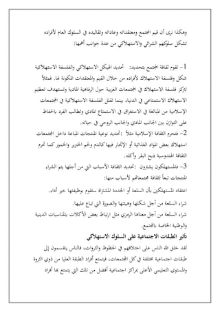 ‫اده‬‫ر‬‫ألف‬ ‫العام‬ ‫السلوك‬ ‫يف‬ ‫وتقاليده‬ ‫وعاداته‬ ‫ومعتقداته‬ ‫اجملتمع‬ ‫قيم‬ ‫أن‬ ‫نرى‬ ‫وهكذا‬
‫أمهها‬ ‫انب‬‫و‬‫ج‬ ‫عدة‬ ‫من‬ ‫االستهالكي‬‫و‬ ‫ائي‬‫ر‬‫الش‬ ‫كهم‬
‫سلو‬ ‫تشكل‬
:
‫االستهالكية‬ ‫الفلسفة‬‫و‬ ‫االستهالكي‬ ‫اهليكل‬ ‫حتديد‬ 1
-
‫بتحديد‬ ‫اجملتمع‬ ‫ثقافة‬ ‫تقوم‬
:
ً‫ال‬‫فمث‬ .‫هلا‬ ‫املكونة‬ ‫املعتقدات‬‫و‬ ‫القيم‬ ‫خالل‬ ‫من‬ ‫اده‬‫ر‬‫ألف‬ ‫االستهالك‬ ‫وفلسفة‬ ‫شكل‬
‫تعظيم‬ ‫وتستهدف‬ ‫املادية‬ ‫الرفاهية‬ ‫حول‬ ‫بية‬‫ر‬‫الغ‬ ‫اجملتمعات‬ ‫يف‬ ‫االستهالك‬ ‫فلسفة‬ ‫كز‬
‫ترت‬
‫اجملتمعات‬ ‫يف‬ ‫االستهالكية‬ ‫الفلسفة‬ ‫تقلل‬ ‫بينما‬ ،‫الدنيا‬ ‫يف‬ ‫االستمتاعي‬ ‫االستهالك‬
‫اال‬ ‫يف‬ ‫املبالغة‬ ‫من‬ ‫اإلسالمية‬
‫اق‬‫ر‬‫ستغ‬
‫ابحلفاظ‬ ‫الفرد‬ ‫وتطالب‬ ‫املادي‬ ‫االستمتاع‬ ‫يف‬
‫حياته‬ ‫يف‬ ‫الروحي‬ ‫اجلانب‬‫و‬ ‫املادي‬ ‫اجلانب‬ ‫بني‬ ‫ازن‬‫و‬‫الت‬ ‫على‬
.
‫اجملتمعات‬ ‫داخل‬ ‫املباعة‬ ‫املنتجات‬ ‫نوعية‬ ‫حتديد‬: 2
-
ً‫ال‬‫مث‬ ‫اإلسالمية‬ ‫الثقافة‬ ‫فتحرم‬
‫ك‬‫اخلمور‬‫و‬ ‫ير‬‫ز‬‫اخلن‬ ‫وحلم‬ ‫كالدم‬‫فيها‬ ‫اإلجتار‬ ‫أو‬ ‫الغذائية‬ ‫اد‬‫و‬‫امل‬ ‫بعض‬ ‫استهالك‬
‫حترم‬ ‫ما‬
‫أكله‬‫و‬ ‫البقر‬ ‫ذبح‬ ‫اهلندوسية‬ ‫الثقافة‬
.
‫اء‬‫ر‬‫الش‬ ‫يتم‬ ‫أجلها‬ ‫من‬ ‫اليت‬ ‫األسباب‬ ‫الثقافة‬ ‫حتديد‬: 3
-
‫يشرتون‬ ‫فاملستهلكون‬
‫منها‬ ‫ألسباب‬ ‫جمتمعاهتم‬ ‫لثقافة‬ ً‫ا‬‫تبع‬ ‫املنتجات‬
:
‫أداء‬ ‫خري‬ ‫بوظيفتها‬ ‫ستقوم‬ ‫اة‬‫رت‬‫املش‬ ‫اخلدمة‬ ‫أو‬ ‫السلعة‬ ‫أبن‬ ‫املستهلكني‬ ‫اعتقاد‬
.
‫أجل‬ ‫من‬ ‫السلعة‬ ‫اء‬‫ر‬‫ش‬
‫عليها‬ ‫تباع‬ ‫اليت‬ ‫الصورة‬‫و‬ ‫وهيئتها‬ ‫شكلها‬
.
‫الدينية‬ ‫ابملناسبات‬ ‫األكالت‬ ‫بعض‬ ‫تباط‬‫ر‬‫ا‬ ‫مثل‬ ‫الرمزي‬ ‫معناها‬ ‫أجل‬ ‫من‬ ‫السلعة‬ ‫اء‬‫ر‬‫ش‬
‫ابجملتمع‬ ‫اخلاصة‬ ‫الوطنية‬‫و‬
.
‫االستهالكي‬ ‫السلوك‬ ‫على‬ ‫االجتماعية‬ ‫الطبقات‬ ‫أتثري‬
‫ينقسمون‬ ‫فالناس‬ ،‫ات‬‫و‬‫الثر‬‫و‬ ‫احلظوظ‬ ‫يف‬ ‫اختالفهم‬ ‫على‬ ‫الناس‬ ‫هللا‬ ‫خلق‬ ‫لقد‬
‫إىل‬
‫الثروة‬ ‫ذوي‬ ‫من‬ ‫العليا‬ ‫الطبقة‬ ‫اد‬‫ر‬‫أف‬ ‫فيتمتع‬ ،‫اجملتمعات‬ ‫كل‬‫يف‬ ‫خمتلفة‬ ‫اجتماعية‬ ‫طبقات‬
‫اد‬‫ر‬‫أف‬ ‫هبا‬ ‫يتمتع‬ ‫اليت‬ ‫تلك‬ ‫من‬ ‫أفضل‬ ‫اجتماعية‬ ‫اكز‬‫ر‬‫مب‬ ‫األعلى‬ ‫التعليمي‬ ‫املستوى‬‫و‬
 