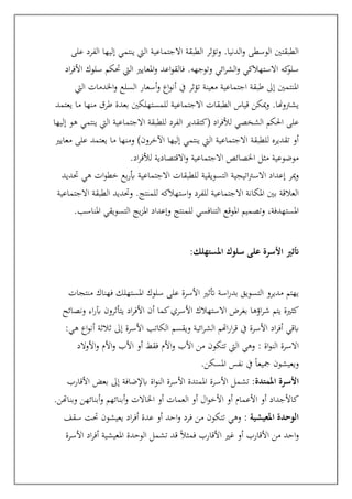 ‫على‬ ‫الفرد‬ ‫إليها‬ ‫ينتمي‬ ‫اليت‬ ‫االجتماعية‬ ‫الطبقة‬ ‫وتؤثر‬ .‫الدنيا‬‫و‬ ‫الوسطى‬ ‫الطبقتني‬
‫الشر‬‫و‬ ‫االستهالكي‬ ‫كه‬
‫سلو‬
‫اد‬‫ر‬‫األف‬ ‫سلوك‬ ‫حتكم‬ ‫اليت‬ ‫املعايري‬‫و‬ ‫اعد‬‫و‬‫فالق‬ .‫وتوجهه‬ ‫ائي‬
‫اليت‬ ‫اخلدمات‬‫و‬ ‫السلع‬ ‫أسعار‬‫و‬ ‫اع‬‫و‬‫أن‬ ‫يف‬ ‫تؤثر‬ ‫معينة‬ ‫اجتماعية‬ ‫طبقة‬ ‫إىل‬ ‫املنتمني‬
‫يعتمد‬ ‫ما‬ ‫منها‬ ‫طرق‬ ‫بعدة‬ ‫للمستهلكني‬ ‫االجتماعية‬ ‫الطبقات‬ ‫قياس‬ ‫ميكن‬‫و‬ .‫يشرتوهنا‬
‫االجتماع‬ ‫للطبقة‬ ‫الفرد‬ ‫(كتقدير‬ ‫اد‬‫ر‬‫لألف‬ ‫الشخصي‬ ‫احلكم‬ ‫على‬
‫إليها‬ ‫هو‬ ‫ينتمي‬ ‫اليت‬ ‫ية‬
‫معايري‬ ‫على‬ ‫يعتمد‬ ‫ما‬ ‫ومنها‬ )‫اآلخرون‬ ‫إليها‬ ‫ينتمي‬ ‫اليت‬ ‫االجتماعية‬ ‫للطبقة‬ ‫تقديره‬ ‫أو‬
‫اد‬‫ر‬‫لألف‬ ‫االقتصادية‬‫و‬ ‫االجتماعية‬ ‫اخلصائص‬ ‫مثل‬ ‫موضوعية‬
.
‫حتديد‬ ‫هي‬ ‫ات‬‫و‬‫خط‬ ‫بع‬‫ر‬‫أب‬ ‫االجتماعية‬ ‫للطبقات‬ ‫التسويقية‬ ‫اتيجية‬‫رت‬‫االس‬ ‫إعداد‬ ‫مير‬‫و‬
‫االجتما‬ ‫املكانة‬ ‫بني‬ ‫العالقة‬
‫االجتماعية‬ ‫الطبقة‬ ‫وحتديد‬ .‫للمنتج‬ ‫استهالكه‬‫و‬ ‫للفرد‬ ‫عية‬
‫املناسب‬ ‫التسويقي‬ ‫يج‬‫ز‬‫امل‬ ‫وإعداد‬ ‫للمنتج‬ ‫التنافسي‬ ‫املوقع‬ ‫وتصميم‬ ،‫املستهدفة‬
.
‫املستهلك‬ ‫سلوك‬ ‫على‬ ‫األسرة‬ ‫أتثري‬
:
‫منتجات‬ ‫فهناك‬ ‫املستهلك‬ ‫سلوك‬ ‫على‬ ‫األسرة‬ ‫أتثري‬ ‫اسة‬‫ر‬‫بد‬ ‫التسويق‬ ‫مديرو‬ ‫يهتم‬
‫بغرض‬ ‫اؤها‬‫ر‬‫ش‬ ‫يتم‬ ‫كثرية‬
‫ونصائح‬ ‫اء‬‫ر‬‫آب‬ ‫يتأثرون‬ ‫اد‬‫ر‬‫األف‬ ‫أن‬ ‫كما‬‫األسري‬ ‫االستهالك‬
‫هي‬ ‫اع‬‫و‬‫أن‬ ‫ثالثة‬ ‫إىل‬ ‫األسرة‬ ‫الكاتب‬ ‫ويقسم‬ ‫ائية‬‫ر‬‫الش‬ ‫اهتم‬‫ر‬‫ا‬‫ر‬‫ق‬ ‫يف‬ ‫األسرة‬ ‫اد‬‫ر‬‫أف‬ ‫ابقي‬
:
: ‫اة‬‫و‬‫الن‬ ‫االسرة‬
‫الد‬‫و‬‫األ‬‫و‬ ‫األم‬‫و‬ ‫األب‬ ‫أو‬ ‫فقط‬ ‫األم‬‫و‬ ‫األب‬ ‫من‬ ‫تتكون‬ ‫اليت‬ ‫وهي‬
‫املسكن‬ ‫نفس‬ ‫يف‬ ً‫ا‬‫مجيع‬ ‫ويعيشون‬
.
:‫املمتدة‬ ‫األسرة‬
‫تشمل‬
‫األقارب‬ ‫بعض‬ ‫إىل‬ ‫ابإلضافة‬ ‫اة‬‫و‬‫الن‬ ‫األسرة‬ ‫املمتدة‬ ‫األسرة‬
‫وبناهتن‬ ‫أبنائهن‬‫و‬ ‫أبنائهم‬‫و‬ ‫اخلاالت‬ ‫أو‬ ‫العمات‬ ‫أو‬ ‫ال‬‫و‬‫األخ‬ ‫أو‬ ‫األعمام‬ ‫أو‬ ‫كاألجداد‬
.
: ‫املعيشية‬ ‫الوحدة‬
‫سقف‬ ‫حتت‬ ‫يعيشون‬ ‫اد‬‫ر‬‫أف‬ ‫عدة‬ ‫أو‬ ‫احد‬‫و‬ ‫فرد‬ ‫من‬ ‫تتكون‬ ‫وهي‬
‫امل‬ ‫الوحدة‬ ‫تشمل‬ ‫قد‬ ً‫ال‬‫فمث‬ ‫األقارب‬ ‫غري‬ ‫أو‬ ‫األقارب‬ ‫من‬ ‫احد‬‫و‬
‫األسرة‬ ‫اد‬‫ر‬‫أف‬ ‫عيشية‬
 